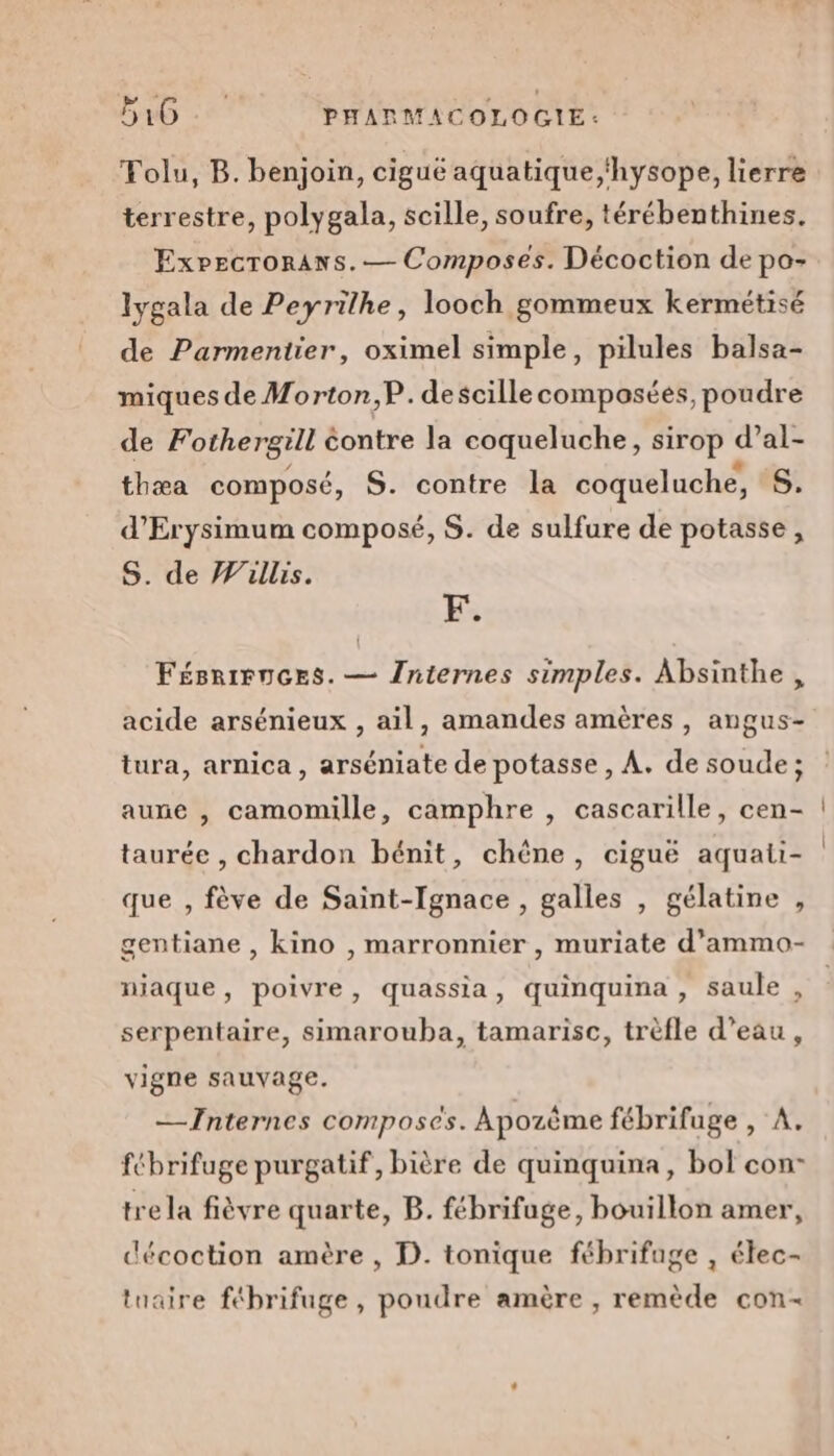 Folu, B. benjoin, ciguë aquatique,'hysope, lierre terrestre, polygala, scille, soufre, térébenthines. Expecroraws.— Composes. Décoction de po- lygala de Peyrilhe, looch gommeux kermétisé de Parmentier, oximel simple, pilules balsa- miques de Morton,P. descille composées, poudre de Fothergill éontre la coqueluche, sirop d’al- thæa composé, S. contre la coqueluche, S. d’Erysimum composé, S. de sulfure de potasse, S. de Willis. F. FésriFnces. — Jniernes simples. Absinthe, acide arsénieux , ail, amandes amères , angus- tura, arnica , arséniate de potasse , A. de soude ; aune , camomille, camphre , cascarille, cen- taurée , chardon bénit, chêne, ciguë aquati- que , fève de Saint-Ignace , galles , gélatine , gentiane , kino , marronnier , muriate d’ammo- niaque, poivre, quassia, quinquina , saule , serpentaire, simarouba, tamarisc, trèfle d’eau, vigne sauvage. —Internes composées. Apozême fébrifuge , A. fébrifuge purgatif, bière de quinquina, bol con- tre la fièvre quarte, B. fébrifuge, bouillon amer, décoction amère , D. tonique fébrifage , élec- tuaire fébrifuge , poudre amère , remède con-