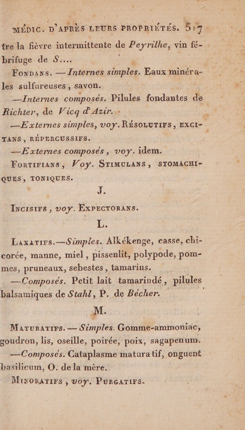 [l ! brifuge de 8... les sulfureuses, savon. Richter, de Vicq d'Azir.. TANS , RÉPERCUSSIFS. — Externes composés, voy. idem. ForTrFrAns, Voy. STIMULANS, STOMACHI* QUES, TONIQUES. | Incisrrs, voy. Expecroraxs. re Laxarirs.—Simples. Alkékenge, casse, chi- corée, manne, miel, pissenlit, polypode, pom- mes, pruneaux, sebestes, tamarins. —Composes. Petit lait tamarindé, pilules balsamiques de Stahl, P. de Becher. Marurarres. — Srmples. Gomme-ammoniac, goudron, lis, oseille, poirée, poix, sagapenum. —Composés. Cataplasme matura tif, onguent basilieum, O. de la mère. Mivonarirs , voy. Punrearirs.