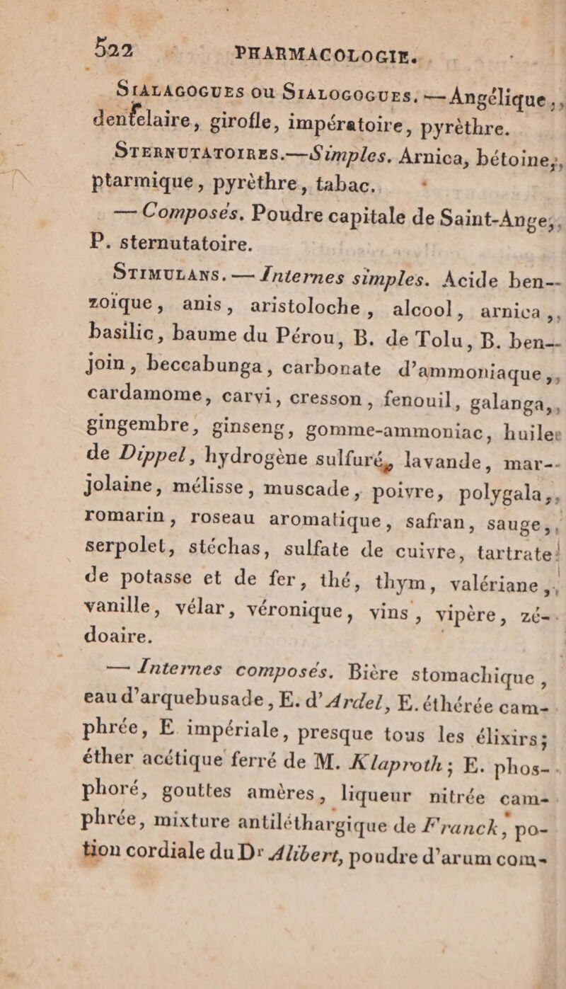 SIALAGOGUES où SrALOGOGUES. — Angélique,, denfelaire, girofle, impératoire, pyrèthre. STERNUTATOIRES.—Simples. Arnica, bétoine,, ptarmique, pyrèthre, tabac. | — Composés. Poudre capitale de Saint-Ange;, P. sternutatoire. STIMULANS.— {niernes simples. Acide ben-- zoique, anis, aristoloche, alcool, arnica ,, basilic, baume du Pérou, B. de Tolu, B. ben-- Join, beccabunga, carbonate d’ammoniaque,, cardamome, carvi, cresson, fenouil, galanga,, gingembre, ginseng, gomme-ammoniac, huiles de Dippel, hydrogène sulfuré, lavande, mar-- Jolaine, mélisse, muscade, poivre, polygala,, romarin, roseau aromatique, safran, sauge, , serpolet, stéchas, sulfate de cuivre, tartrate! de potasse et de fer, thé, thym, valériane ,: vanille, vélar, véronique, vins, vipère, zé= doaire. | — Înternes composés. Bière stomachique , eau d’arquebusade , E. d’Ardel, E. éthérée cam- phrée, E impériale, presque tous les élixirs; éther acétique ferré de M. K laproth; E. phos-. phoré, gouttes amères Ÿ liqueur nitrée cam. phrée, mixture antiléthargique de Franck, po- tion cordiale du Dr Albert, poudre d’arum com