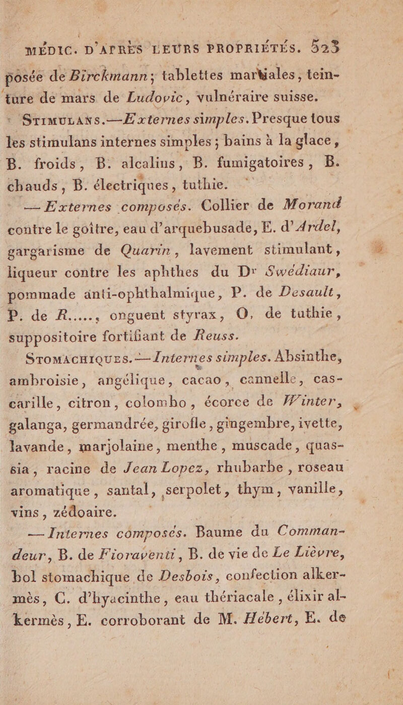 posée de Birckmann ; tablettes markiales, tein- f. ture de mars de Ludovic, vulnéraire suisse. ISTIMULAKS.--Érternes simples. Presque tous B. froids, B. alcalius, B. fumigatoires, B. chauds, B. électriques , tuthie. Re: composés. Collier de Morand contre le goitre, eau d’arquebusade, E. d’ Ardel, gargarisme de Quarin, lavement stimulant, liqueur contre les aphthes du Dr Sweédiaur, pommade anti-ophthalmique, P. de Desault, P. de R..... onguent styrax, O, de tuthie, suppositoire fortifiant de Reuss. Sromacuiques.-—Jniernes simples. Absinthe, ambroisie, angélique, cacao, cannelle, cas- carille, citron, colombo, écorce de Winier, galanga, germandrée, girofle, gingembre, ivette, lavande, marjolaine, menthe, muscade, quas- vins, zédoaire. — Internes composées. Baume du ce deur, B. de Fioraventt, B. de vie de Le Lièvre, bol stomachique de Desbois, confection alker- mès, CO. d’hyacinthe, eau thériacale , élixir al- kermès, E. corroborant de M. Hébert, E. de