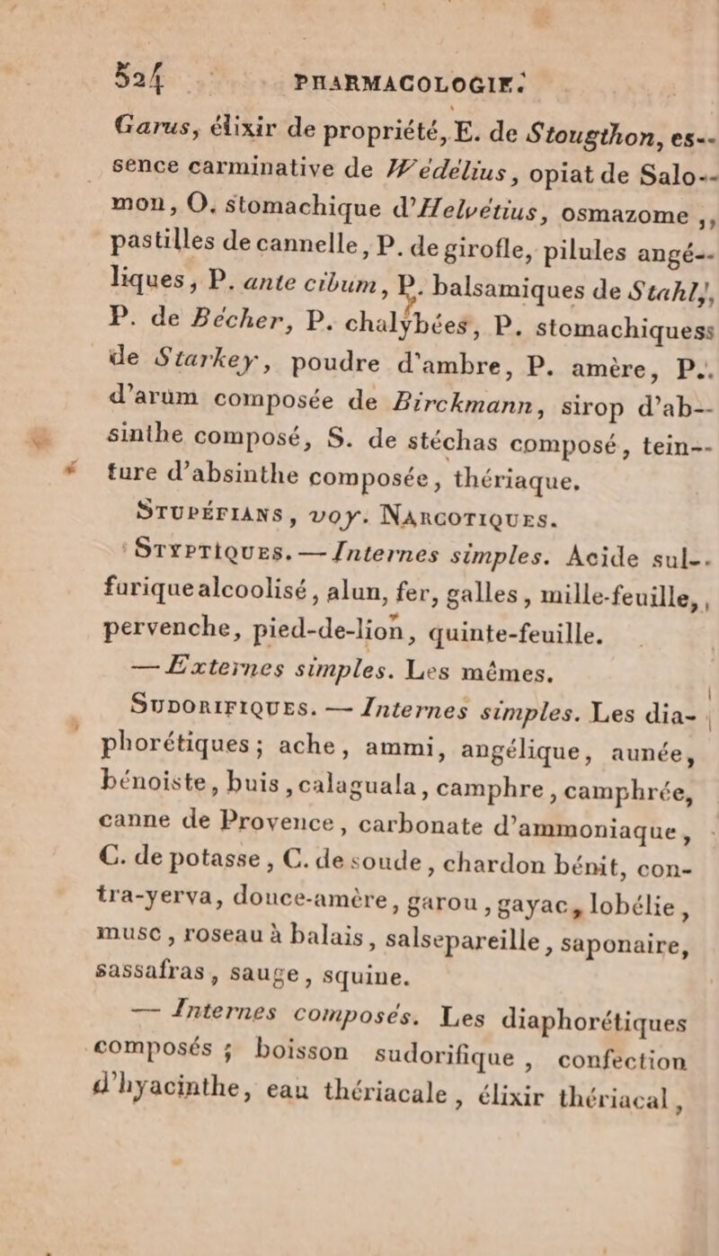 LE D ne PHARMACOLOGIF: Garus, élixir de propriété, E. de Stougthon, es- sence carminative de /edelius, opiat de Salo- mon, O, Stomachique d’'Helvetius, osmazome 4 pastilles de cannelle, P. de girofle, pilules angé. liques, P. ante cibum ; Le: balsamiques de Stahl,, P. de Bécher, P. chalybées, P. stomachiquess de Starkey, poudre d'ambre, P. amère y P°. d’arum composée de Birckmann, sirop d’ab-- sinthe composé, S. de stéchas composé, tein-- ture d’absinthe composée, thériaque, STUPÉFIANS, voy: NARGOTIQUES. : STYPTIQUES. — /nternes simples. Acide sul. fariquealcoolisé, alun, fer, galles, mille-feuille,, pervenche, pied-de-lion, quinte-feuille. — Externes simples. Les mêmes. SUDORIFIQUES. — {nternes simples. Les dia-. phorétiques ; ache, ammi, angélique, aunée, bénoiste, buis ,calaguala, camphre , camphrée, canne de Provence, carbonate d’ammoniaque, C. de potasse , C. de soude, chardon bénit, con- tra-yerva, douce-amère, garou , gayac, lobélie, muse , roseau à balais, salsepareille, saponaire, sassafras, sauge, squine. — Jnternes composés. Les diaphorétiques composés ; boisson sudorifique , confection d'hyacinthe, eau thériacale » élixir thériacal,