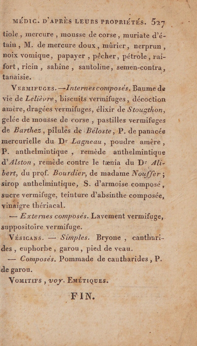 l * Mie » mercure , mousse de corse, muriate d’é- tain, M. de mercure doux, mürier , nerprun , noix vomique, papayer , pêcher, pétrole , T'ai- fort, ricin , sabine , santoline, semen-contra, tanaisie. | VERMIFUGES. —Internes composés. Baume de vie de Lelièvre, , biscuits vermifuges, décoction amère, dragées ver mifuges, élixir de S tougthon, gelée de mousse de corse , pastilles vermifuges de Barthez, pilules de Béloste, P. de panacée P. anthelmintique , remède anthelmintique d’Alston , remède contre le tænia du Dr 4li- bert, du prof. Bourdier, de madame Nouffer ; : sirop anthelmintique, S. d’armoise composé, sucre vermifuge, teinture d’absinthe composée, vinaigre thériacal. — Externes composés. Layement vermifuge,. suppositoire vermifuge. d Nésicans. — Simples. Bryone , canthari- des , euphorbe, garou, pied de veau. — Composes. Pommade de cantharides, P de garou. Vouirsrs , voy. Emériques. Pa