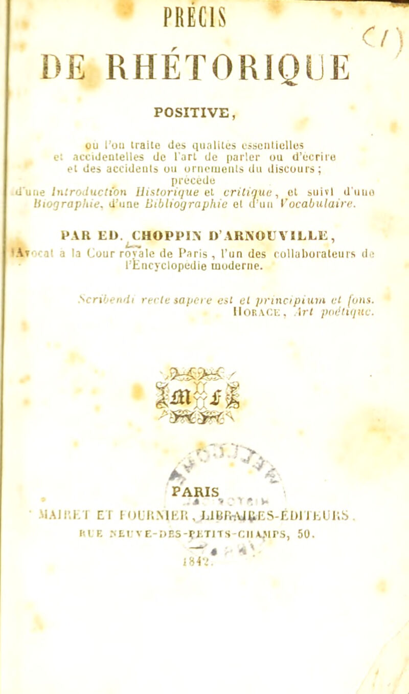 PRECIS O DE RHETORIQUE POSITIVE, ou l'un ira : des qualités essentielles e: accidentelles de l'art de parler ou d'écrite et des accidents un ornements du discours; précède d'une Introduction Historique et critique, et suivi d'unn Uiograpliie. d'une bibliographie et d'un Vocabulaire. PAR ED. CHOPPIX D'ARNOC VILLE, Hhocat a la (Jour rovale de Paris, l'un des collaborateurs de l'Encyclopédie moderne. Scribendt rectetapere est et principium et fous. HotA.CE, irt poétique. %û\ il PARIS MAJRE1 E l FOURRER JlUBiWW&S-ÉDlTEUKS. AVE HEtITE-DBS-JBTITS-CIIAJ)lPS, 50. I8«.