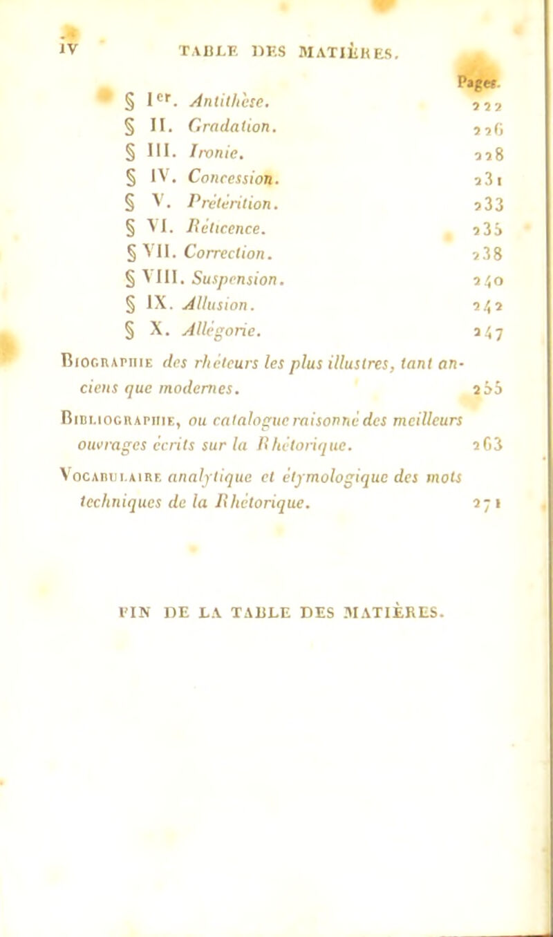 JV TABLE DES MATIÈRES. P»ge» § Ier. Antithke. § II. Gradation. § III. Imnic. «8 § IV. Cnnccssion. s3l § V. Prétention. 533 § VI. Réticence. î3S § VII. Correction. j38 § \ III. Suspension. 340 § IX. Allusion. § X. Allégorie. a47 Biociupkie dej rhéteurs les plus illustres, tant an- ciens que modernes. î55 Bibliographie, au catalogue raisonné des meilleurs ouvrages écrits sur la Rhétorique. 363 Vocabulaire analytique et étymologique des mots techniques de la Rhétorique. 1- 1 l'IN DE LA TABLE DES MATIÈRES.