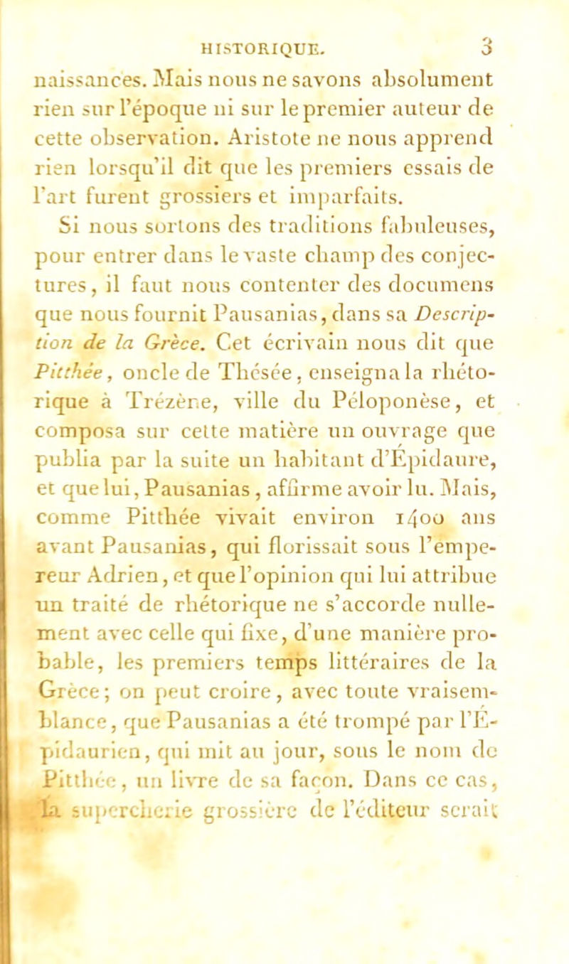 naissances. Mais nous ne savons absolument rien sur l'époque ni sur le premier auteur de cette observation. Aristote ne nous apprend rien lorsqu'il dit que les premiers essais de l'art furent grossiers et imparfaits. Si nous sortons des traditions fabuleuses, pour entrer dans le vaste champ des con jec- tures, il faut nous contenter des documens que nous fournit Pausanias, dans sa Descrip- tion de la Grèce. Cet écrivain nous dit que Pkthée, oncle de Thésée, enseigna la rhéto- rique à Trézèr.e, ville du Péloponèse, et composa sur cette matière un ouvrage que publia par la suite un habitant d'Epidaure, et que lui, Pausanias, affirme avoir lu. Mais, comme Pitthée vivait environ 1400 ans avant Pausanias, qui florissait sous l'empe- reur Adrien, et que l'opinion qui lui attribue un traité de rhétorique ne s'accorde nulle- ment avec celle qui fixe, d'une manière pro- bable, les premiers temps littéraires de la Grèce ; on peut croire, avec toute vraisem- blance, que Pausanias a été trompé par l'E- pîdanrien, qui mit au jour, sous le nom do Pitthée, un livre de sa façon. Dans ce cas, ■ta supercherie grossière de l'éditeur serai1,;