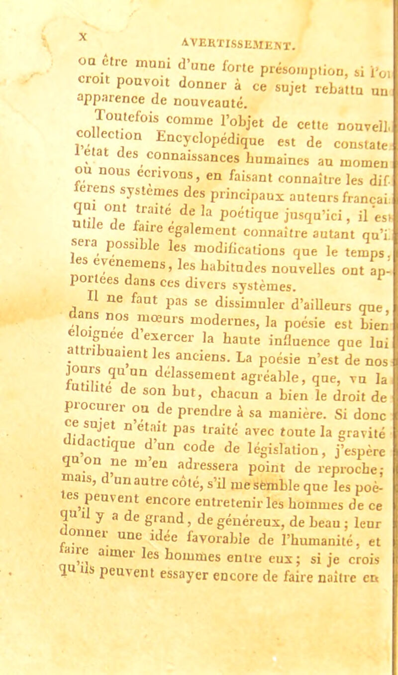 oa être muni d'une forte présomption, si fa croît pouvou donner à ce sujet reba'ttn un apparence de nouveauté. Toutefois comme l'objet de cette nouvel!, co lection Encyclopédique est de constate letat des connaissances humaines au momen ou nous écrivons, en faisant connaître les dif lerens systèmes des principaux auteurs francai. qn, ont traité de la poétique jusqu'ici, il'es. nwe de fane également connaître autant qu'i sera possible ]es modifications que le temps, les eyenemens, les habitudes nouvelles ont ap: portées dans ces divers systèmes. Il ne faut pas se dissimuler d'ailleurs que dans nos mœurs modernes, la poésie est bien éloigne d exercer la haute influence que lui attr.bna.ent les anciens. La poésie n'est de nos jours qU un délassement agréable, que, vu la 'utilité de son but, chacun a bien le droit de Procurer oa de prendre à sa manière. Si donc ce sujet n'eta.t pas traité avec toute la gravite didactique d'un code de législation, j'espère qnon ne m'en adressera point de reproche; mais, d un autre côté, s'il me semble que les poè- tes peuvent encore entretenir les hommes de ce ou il y a de grand , de généreux, de beau ; leur donner une idée favorable de l'humanité, et aire aimer les hommes entre eux; si je crois îtt us peuvent essayer encore de faire naître et*