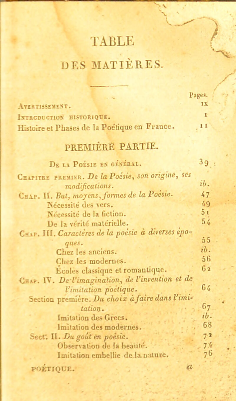 TABLE DES MATIÈRES. Pages. Avertissement. ix introduction historique. 1 Histoire et Phases de la Poétique en Fiance. i ' PREMIÈRE PARTIE. De LA PoÉSIE EN GENERAL. . Chapitre premier. De la Poésie, son origine, ses modifications. Chap. 11. Eut, moyens, formes de la Poésie. 47 Nécessité des vers. 49 Nécessité de la (iclion. 5 1 De la ve'rité matérielle. 54 Cbap. III. Caractère! de la poésie à diverses épo- ques. Chez les anciens. Chez les modernes. 56 Écoles classique et romantique. Cl Chap. IV. De l'imagination, de l'invention et de l'imitation poétique. 64 Section première. Du choix à faire dans l'imi- tation. G7 Imitation des Grecs. Imitation des modernes. ° Sect. H. Du goût en poésie. 7* Observation de la beaul<:. , 7'4 Imitation embellie de la-uslure. 7 POÉTIQUE. 8