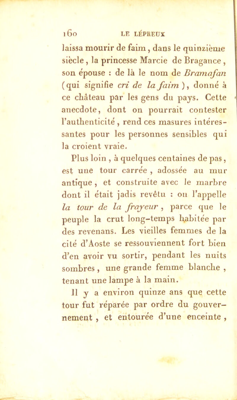 laissa mourir de faim, dans le quinzième siècle , la princesse Marcie de Bragance , son épouse : de là le nom de Bramafan (qui signifie cri de la faim ), donné à ce château par les gens du pays. Cette anecdote, dont on pourrait contester l’authenticité, rend ces masures intéres- santes pour les personnes sensibles qui la croient vraie. Plus loin , à quelques centaines de pas, est une tour carrée , adossée au mur antique , et construite avec le marbre dont il était jadis revêtu : on l’appelle la tour de la frayeur , parce que le peuple la crut long-temps habitée par des revenans. Les vieilles femmes de la cité d’Aoste se ressouviennent fort bien d’en avoir vu sortir, pendant les nuits sombres , une grande femme blanche , tenant une lampe à la main. 11 y a environ quinze ans que cette tour fut réparée par ordre du gouver- nement , et entourée d’une enceinte ,