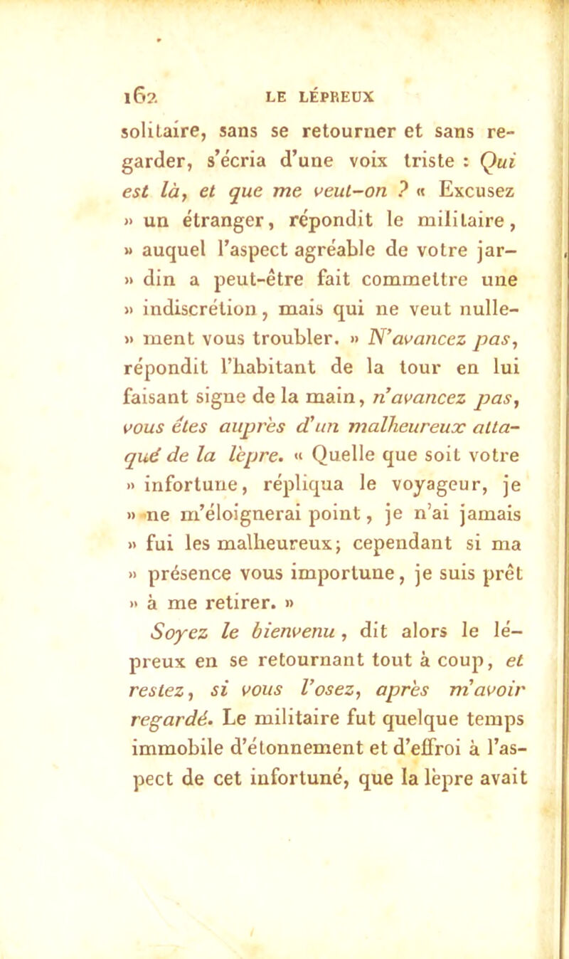 solilaîre, sans se retourner et sans re- garder, s’écria d’une voix triste : Qui est làf et que me veut-on ? « Excusez » un étranger, répondit le militaire, M auquel l’aspect agréable de votre jar- » din a peut-être fait commettre une » indiscrétion, mais qui ne veut nulle- » ment vous troubler. » N’avancez pas, répondit l’habitant de la tour en lui faisant signe de la main, n avancez pas, vous êtes auprès d’un malheureux atta- qué de la lèpre. « Quelle que soit votre » infortune, répliqua le voyageur, je » -ne m’éloignerai point, je n’ai jamais » fui les malheureux; cependant si ma » présence vous importune, je suis prêt » à me retirer. » Soyez le bienvenu, dit alors le lé- preux en se retournant tout à coup, et restez, si vous l’osez, après m’avoir regardé. Le militaire fut quelque temps immobile d’étonnement et d’effroi à l’as- pect de cet infortuné, que la lèpre avait