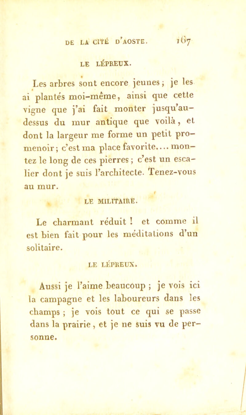 LE LÉPREUX. Les arbres sont encore jeunes ; je les ai plantés moi-même, ainsi que celle vigne que j’ai fait monter jusqu’au- dessus du mur antique que voilà, et dont la largeur me forme un petit pro- menoir; c’est ma place favorite.... mon- tez le long de ces pierres ; c’est un esca- lier dont je suis l’architecte. Tenez-vous au mur. 1 LE MILITAIRE. Le charmant réduit ! et comme il est bien fait pour les méditations d’un solitaire. LE LÉPREUX. Aussi je l’aime beaucoup ; je vols ici la campagne et les laboureurs dans les champs ; je vois tout ce qui se passe dans la prairie, et je ne suis vu de per- sonne.
