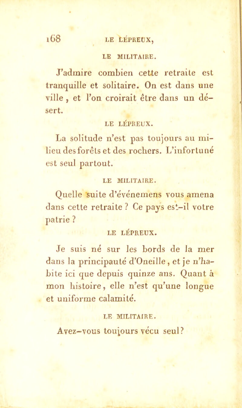 LE MILITAIRE. lG8 J’admire combien cette retraite est tranquille et solitaire. On est dans une ville , et l’on croirait être dans un dé- sert. LE LÉPREUX. La solitude n’est pas toujours au mi- lieu des forêts et des rochers. L’infortuné est seul partout. LE MILITAIRE. Quelle suite d’événemens vous amena dans cette retraite ? Ce pays est-il votre patrie ? LE LÉPREUX. Je suis né sur les bords de la mer dans la principauté d’Oneille, et je n’ha- bite ici que depuis quinze ans. Quaut à mon histoire, elle n’est qu’une longue et uniforme calamité. LE MILITAIRE. Avez-vous toujours vécu seul?