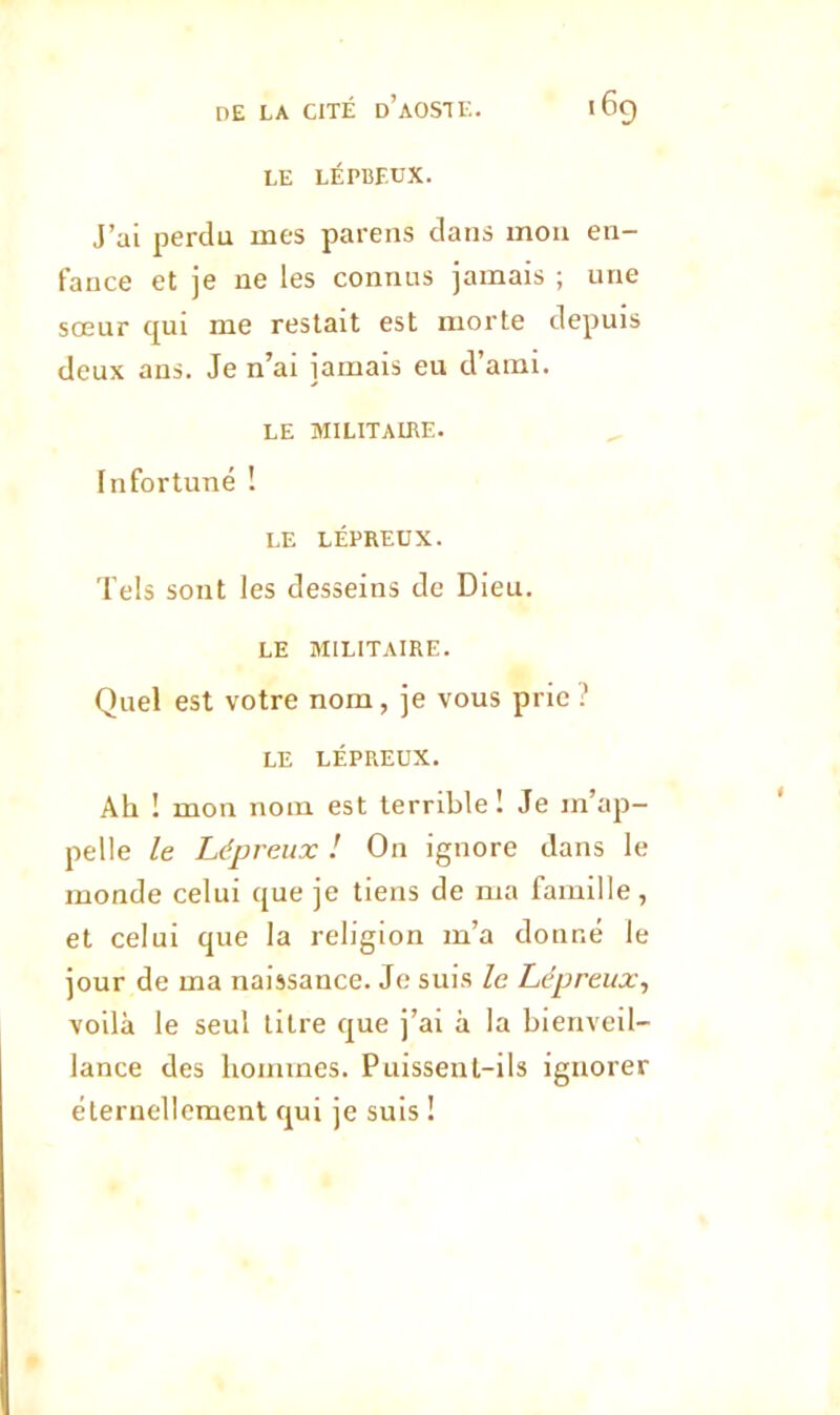 LE LÉPBF.UX. J’ai perdu mes parens dans mou en- fauce et je ne les connus jamais ; une sœur qui me restait est morte depuis deux ans. Je n’ai jamais eu d’ami. LE MILITAIRE. Infortuné ! LE LÉPREUX. Tels sont les desseins de Dieu. LE MILITAIRE. Quel est votre nom, je vous prie ? LE LÉPREUX. Ah ! mon nom est terrible I Je m’ap- pelle le Lépreux ! On ignore dans le monde celui que je tiens de ma famille , et celui que la religion m’a donné le jour de ma naissance. Je suis le Lépreux, voilà le seul litre que j’ai à la bienveil- lance des hommes. Puissent-ils ignorer éternellement qui je suis !