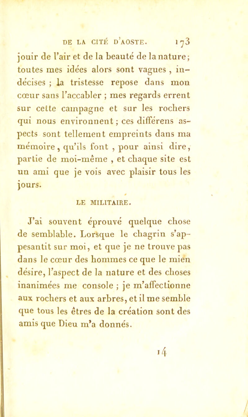 jouir de l’air et de la beauté de la nature; toutes mes idées alors sont vagues , in- décises ; la tristesse repose dans mon cœur sans l’accabler ; mes regards errent sur cette campagne et sur les rochers qui nous environnent ; ces difFérens as- pects sont tellement empreints dans ma mémoire, qu’ils font , pour ainsi dire, partie de moi-même , et chaque site est un ami que je vois avec plaisir tous les jours. LE MILITAIRE. J’ai souvent éprouvé quelque chose de semblable. Lorsque le chagrin s’ap- pesantit sur moi, et que je ne trouve pas dans le cœur des hommes ce que le mien désire, l’aspect de la nature et des choses inanimées me console ; je m’affectionne aux rochers et aux arbres, et il me semble que tous les êtres de la création sont des amis que Dieu m’a donnés.