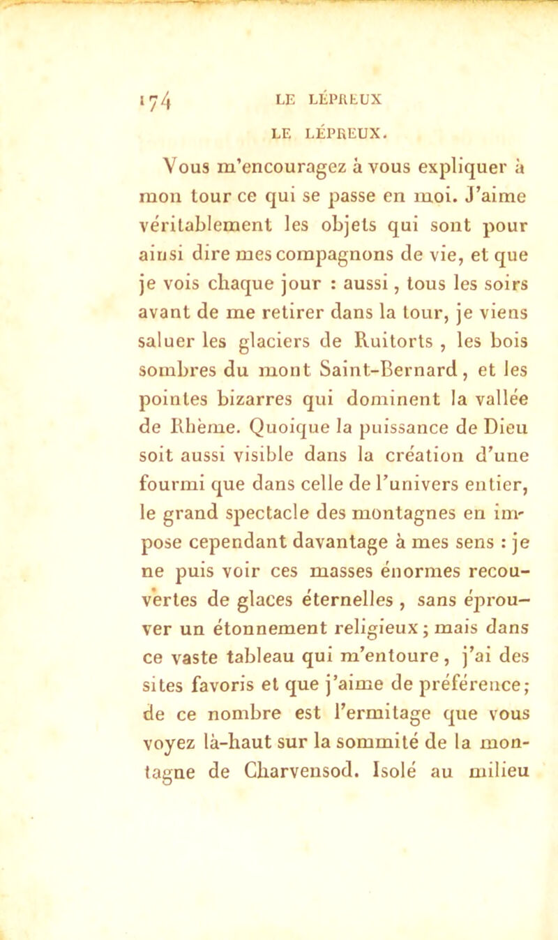 LE LÉPREUX. Vous m’encouragez à vous expliquer à mon tour ce qui se passe en moi. J’aime véritablement les objets qui sont pour ainsi dire mes compagnons de vie, et que je vois chaque jour : aussi, tous les soirs avant de me retirer dans la tour, je viens saluer les glaciers de Ruitorts , les bois sombres du mont Saint-Bernard, et les pointes bizarres qui dominent la vallée de Rhème. Quoique la puissance de Dieu soit aussi visible dans la création d’une fourmi que dans celle de l’univers entier, le grand spectacle des montagnes en ini' pose cependant davantage à mes sens : je ne puis voir ces masses énormes recou- vertes de glaces éternelles , sans éprou- ver un étonnement religieux ; mais dans ce vaste tableau qui m’entoure, j’ai des sites favoris et que j’aime de préférence; de ce nombre est l’ermitage que vous voyez là-haut sur la sommité de la mon- tagne de Gharvensod. Isolé au milieu