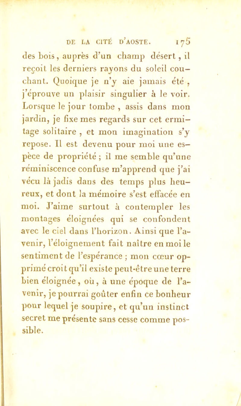 des bois , auprès d’un champ désert, il reçoit les derniers rayons du soleil cou- chant. Quoique je n’y aie jamais été , j’éprouve un plaisir singulier à le voir. Lorsque le jour tombe , assis dans mon jardin, je fixe mes regards sur cet ermi- tage solitaire , et mon imagination s’y repose. Il est devenu pour moi une es- pèce de propriété ; il me semble qu’une réminiscence confuse m’apprend que j’ai vécu là jadis dans des temps plus heu- reux, et dont la mémoire s’est effacée en moi. J’aime surtout à contempler les montages éloignées qui se confondent avec le ciel dans l’horizon. Ainsi que l’a- venir, l’éloignement fait naître en moi le sentiment de l’espérance ; mon cœur op- primé croit qu’il existe peut-être une terre bien éloignée , où, à une époque de l’a- venir, je pourrai goûter enfin ce bonheur pour lequel je soupire, et qu’un instinct secret me présente sans cesse comme pos- sible.