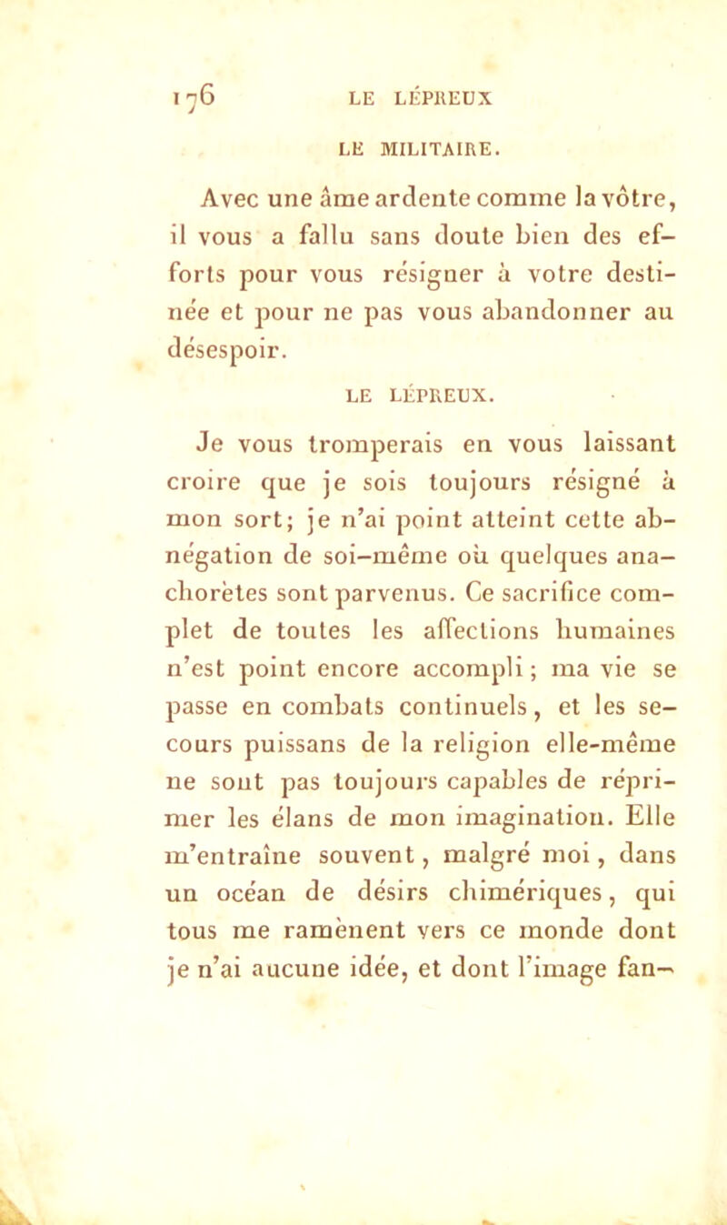 LE MILITAIRE. Avec une âme ardente comme la vôtre, il vous a fallu sans doute bien des ef- forts pour vous résigner à votre desti- née et pour ne pas vous abandonner au désespoir. LE LÉPREUX. Je vous tromperais en vous laissant croire que je sois toujours résigné à mon sort; je n’ai point atteint cette ab- négation de soi-même où quelques ana- chorètes sont parvenus. Ce sacrifice com- plet de toutes les affections humaines n’est point encore accompli ; ma vie se passe en combats continuels, et les se- cours puissans de la religion elle-même ne sont pas toujours capables de répri- mer les élans de mon imagination. Elle m’entraîne souvent, malgré moi, dans un océan de désirs chimériques, qui tous me ramènent vers ce monde dont je n’ai aucune idée, et dont l’image fan—