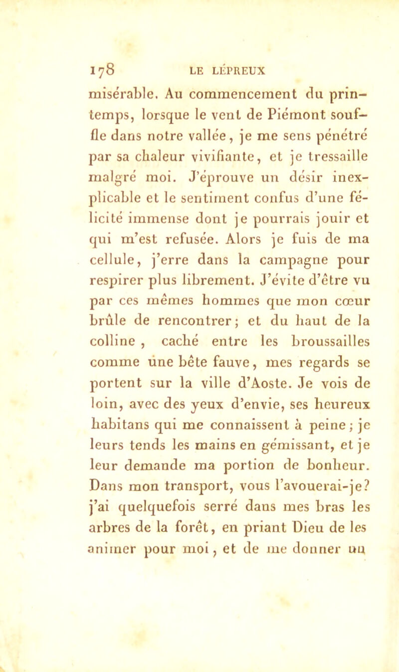 misérable. Au commencement du prin- temps, lorsque le vent de Piémont souf- fle dans notre vallée, je me sens pénétré par sa chaleur vivifiante, et je tressaille malgré moi. J’éprouve un désir inex- plicable et le sentiment confus d’une fé- licité immense dont je pourrais jouir et qui m’est refusée. Alors je fuis de ma cellule, j’erre dans la campagne pour respirer plus librement. J’évite d’être vu par ces mêmes hommes que mon cœur brûle de rencontrer; et du haut de la colline , caché entre les broussailles comme üne bête fauve, mes regards se portent sur la ville d’Aoste. Je vois de loin, avec des yeux d’envie, ses heureux liabitans qui me connaissent à peine ; je leurs tends les mains en gémissant, et je leur demande ma portion de bonheur. Dans mon transport, vous l’avouerai-je? j’ai quelquefois serré dans mes bras les arbres de la forêt, en priant Dieu de les animer pour moi, et de me donner uu