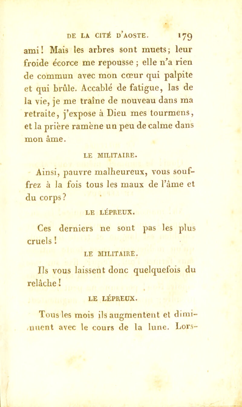 ami! Mais les arbres sont muets; leur froide écorce me repousse ; elle n’a rien de commun avec mon cœur qui palpite et qui brûle. Accablé de fatigue, las de la vie, je me traîne de nouveau dans ma retraite, j’expose à Dieu mes tourmens, et la prière ramène un peu de calme dans mon âme. LE MILITAIRE. Ainsi, pauvre malheureux, vous souf- frez à la fois tous les maux de l’âme et du corps? LE LÉPREUX. Ces derniers ne sont pas les plus cruels ! LE MILITAIRE. Ils VOUS laissent donc quelquefois du relâche ! LE LÉPREUX. Tous les mois ils augmentent el dimi- nuent avec le cours de la lune. Lors-