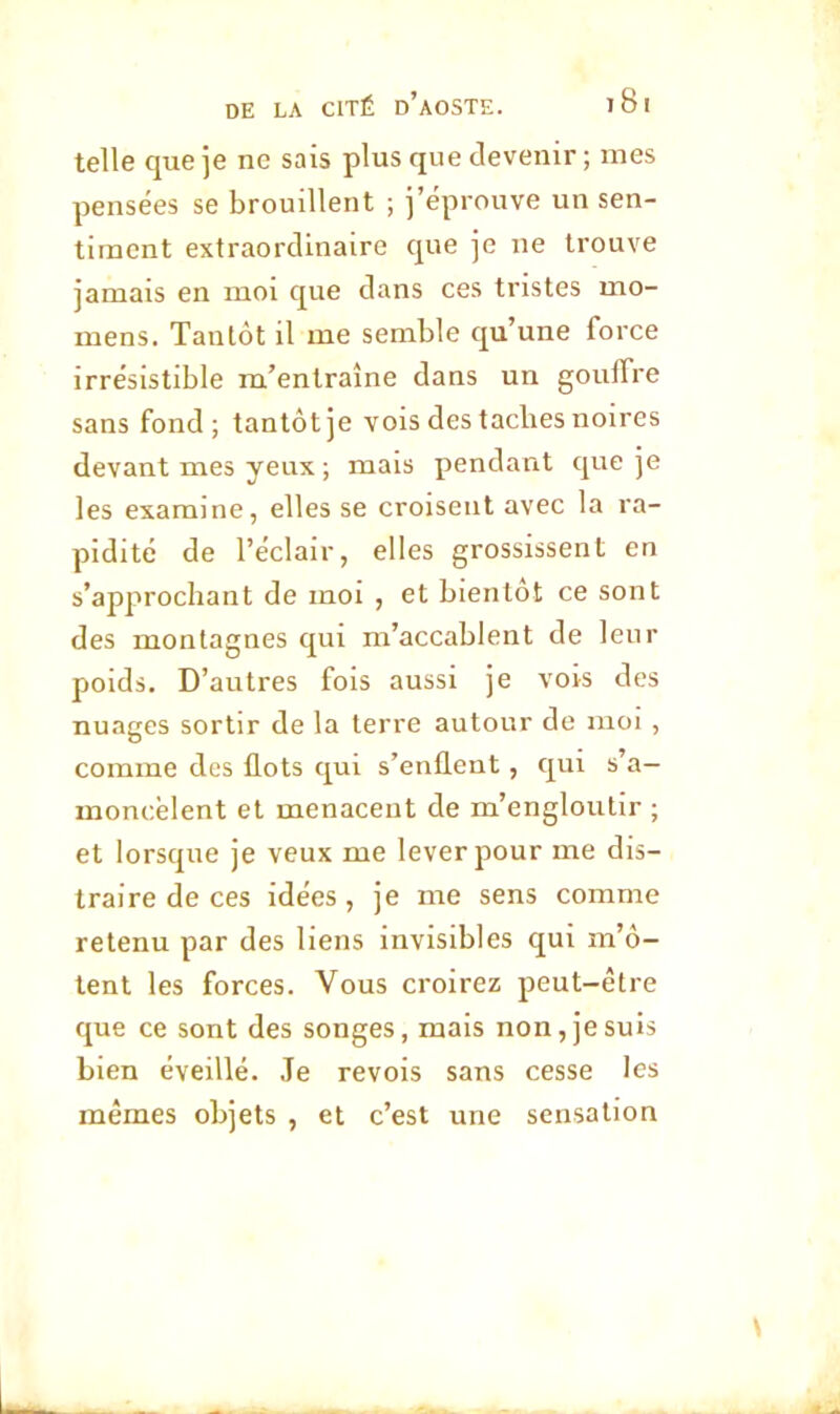 telle que je ne sais plus que devenir ; mes pensées se brouillent ; j’éprouve un sen- timent extraordinaire que je ne trouve jamais en moi que dans ces tristes mo- mens. Tantôt il me semble qu’une force irrésistible m’entraîne dans un goulfre sans fond; tantôt je vois des tacbes noires devant mes yeux ; mais pendant que je les examine, elles se croisent avec la ra- pidité de l’éclair, elles grossissent en s’approchant de moi , et bientôt ce sont des montagnes qui m’accablent de leur poids. D’autres fois aussi je vois des nuages sortir de la terre autour de moi, comme des flots qui s’enflent, qui s’a— moncèlent et menacent de m’engloutir ; et lorsque je veux me lever pour me dis- traire de ces idées, je me sens comme retenu par des liens invisibles qui m’ô- tent les forces. Vous croirez peut-être que ce sont des songes, mais non, je suis bien éveillé. Je revois sans cesse les mêmes objets , et c’est une sensation