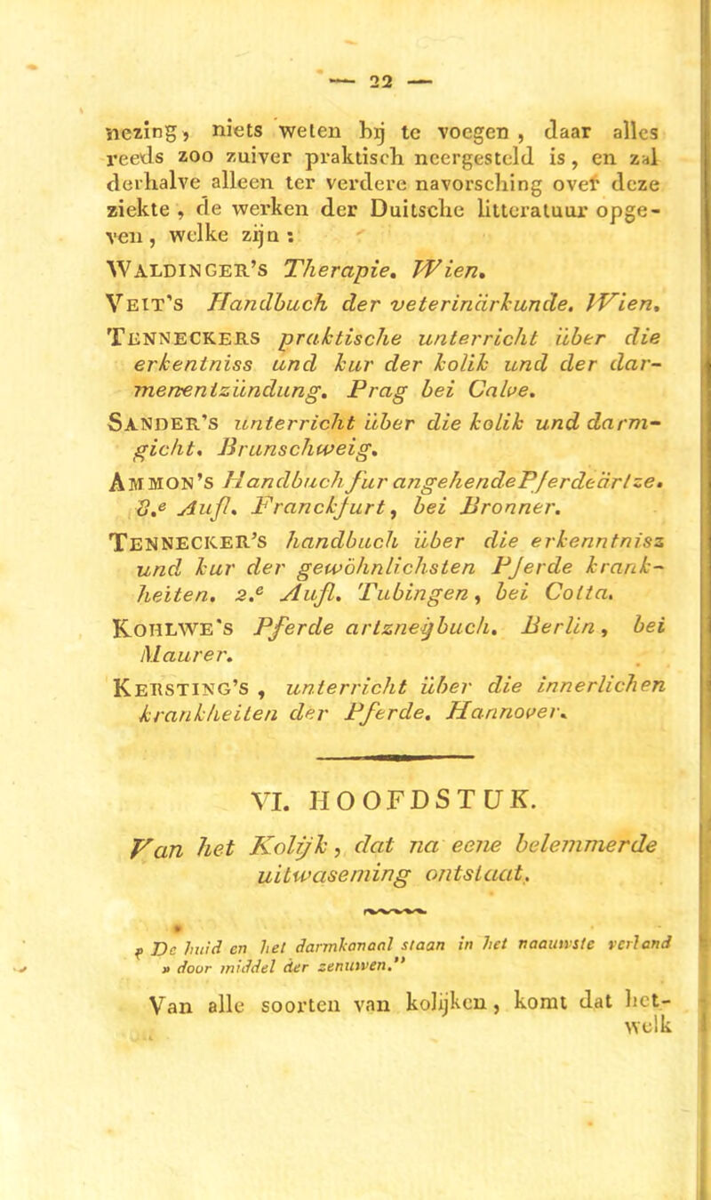 nezing j niets weten hyj tc voegen , daar alles reeds zoo zuiver praktisch ncergestcld, is, en zal derhalve alleen ter verdere navorscliing over dcze ziekte , de werken der Duitsclic littcraluur opge- xeii, welke zija : WaldinGEB-'s Therapie, Wien, Veit's Handbuch der veterin 'drlcunde. IVien, TßNNECKERS praktische Unterricht über die erkentniss und hur der IcoUh und der dar- mertenizündung, Prag bei Cnhe. Sander's Unterricht über die koLik und darm- gicht. Brunschweig, Ammon's HandbuchJür angehendeP/erdeärlze, 3,e Auß, Franckjurt, bei Brenner, Tennecicer's handbuch über die erkenntnisz und kur der gewöhnlichsten FJerde krank-~ /leiten, 3.^ Aufl. Tubingen ^ bei Cotta. Kohlwe's Pferde artzneijbucJi, Berlin, bei Maurer. Kehsting's , Unterricht über die innerlichen krankheilen der Pferde. Hannover^ VI. HOOFDSTCJK. P^an het Koli/h, clat na eene belemmerde uitwaseniing ontsLaat, De liiiid en hei darmhanaal staan in het naatnrste rciland » door middel der zenmven. Van alle soorteu van koJijkcn, komt dat liet- , welk