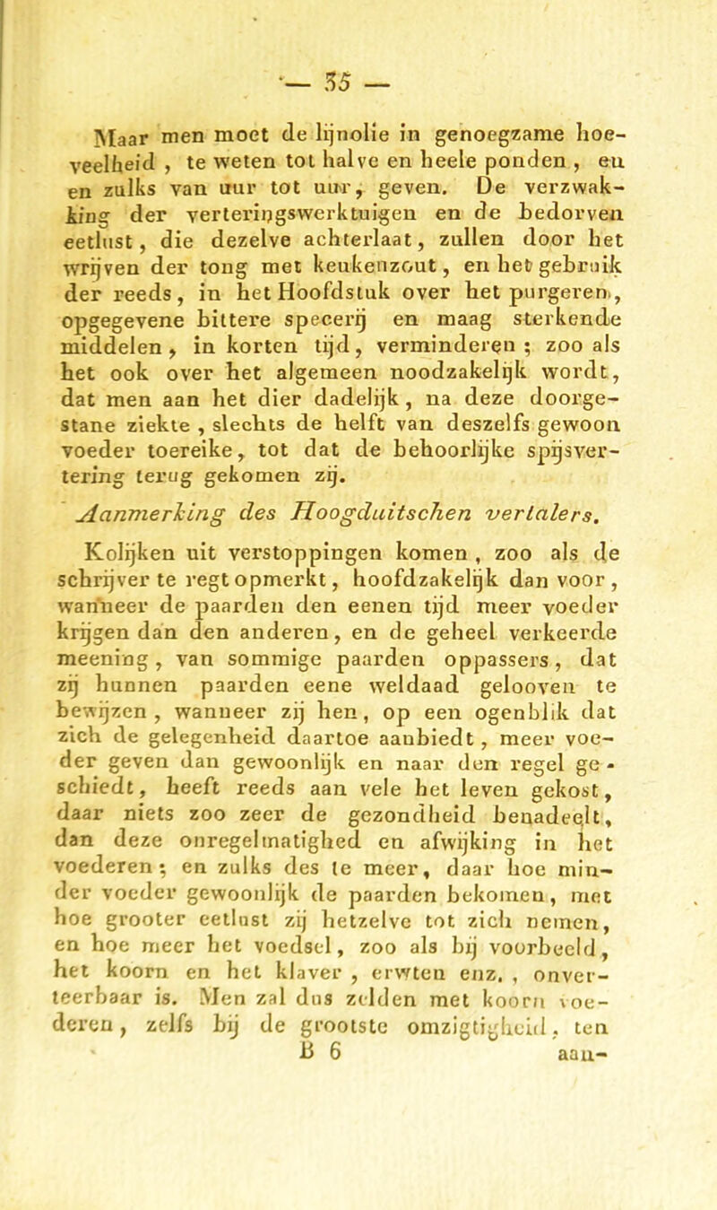 — !55 — Maar men moet de lijnoHe in genoegzame hoe- veelheld , te weten toi halve en heele ponden , eu en zulks van uur tot utM-, geven. De verzwak- iing der verteriijgswerktuigen en de Ledorven eetltist, die dezelve achterlaat, zullen door het wrijven der tong met keukenzout, en het gebniik der reeds, in hetHoofdsluk over het purgeren., opgegevene bittere specerrj en maag sterkende middelen , in körten tijd, verminderen; zoo als het ook over het algemeen noodzakelijk wordt, dat men aan het dier dadelijk, na deze doorge- stane ziekte , slectts de helft van deszelfs gewooii voeder toereike, tot dat de behoorJijke sprjsver- tering terug gekomen zij. ^anmerTcing des Hoogduitschen verlalers. Kolijken uit verstoppingen kernen , zoo als de schrijver te regtopmerkt, hoofdzakelrjk dan voor , wanueer de paarden den eenen. tijd meer voeder krijgen dän den anderen, en de geheel verkeerde meeniog, van sommige paarden oppassers, dat zij hannen paarden eene weidaad gelooven te bewijzen , wanueer zij hen, op een ogenblik dat zieh de gelegenheid daartoe aaubiedt, meer voe- der geven dan gewoonlijk en naai' den regel ge- schiedt, heeft reeds aan vele het leven gekost, daar niets zoo zeer de gezondheid benadeQlt, dan deze onregeltnatighed en afwijking in het voederen-, en zulks des te meer, daar hoe min- der voeder gewoonlijk de paarden bekomen, met hoe grooter eetlnst zij hetzelvc tot zieh nemen, en hoe meer het voedscl, zoo als bxj voorbccld, het koorn en het klaver , erwten enz. , onvei- teerbaar is. Men zal dns ztlden met koorn voe- deren , zelfs bij de gi-ootste omzigtiyhcid. ten B 6 aau-