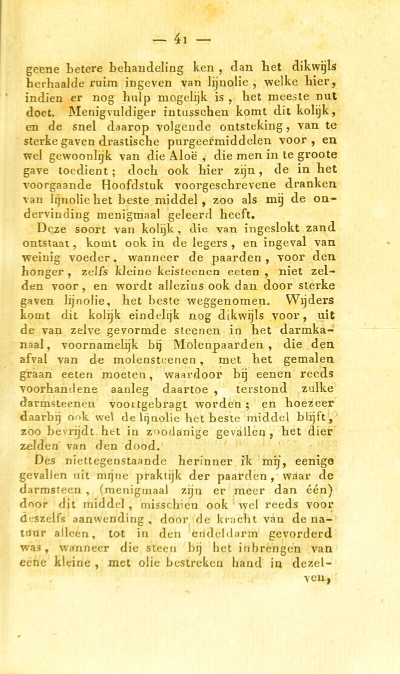 — 41-- geene betere Lehandeling ken , dan Itet dikwijls herhaalde ruim ingeven van lijnolie , welke hier, indien er nog hulp mogelijk is , het meeste nut doet. Menigvuldiger intusschen komt dit kolijk, en de snel daarop volgeude ontsteking, van te Sterke gaven drastische purgeermiddelen voor , en •vvel gcwoonlijk van die Aloe v die men in te groote gave tocdient ; doch eck hier zijn, de in het voorgaande Hoofdstuk voorgeschrevene dranken van Iqnoliehet beste middel , zoo als mij de on- dervinding menigmaal geleerd heeft. Dcze soort van kolgk, die van ingeslokt zand onlstaai, komt ook in de legers , en ingeval van weinig voeder, wanneer de paarden , voor den honger , zelfs kleine keisteenen eelen , niet zel- den voor, en wordt allezins ook dan door slerke gaven lijnolie, het heste weggenomen. Wijders komt dit kolijk eindelijk nog dikwijls voor, uit de van zelve gevormde steenen in het darmka- naal, voornamelijk bij Molenpaarden , die den afval van de molenstcenen, met het gemalen graan ceten moeten, waardoor bij eenen reeds voorhantlene aanleg daartoe , lerstond zidke darmsteenen voottgebragt worden ; en hoezeer daarbig or.k vvel de Iqaolie het beste middcl blijfty^ ZOO bevrijdt het in znodanige gevallen, het dier' zelden van den dood. Des niettegenstaande herinner ik mij, eenige gevallen nit mijne praktijk der paarden , waar de darrasteen , (menigmaal zijn er meer dan een) door dit middcl , misschicn ook ' wcl reeds voor d'.szelfs aanwending , door de kracht van de na- luur alloen, tot in den eiideldarm gevorderd was, wanneer die steen bij het inbrengcn van ecne kleine , met olie bestreken liand in dezel- vcu^