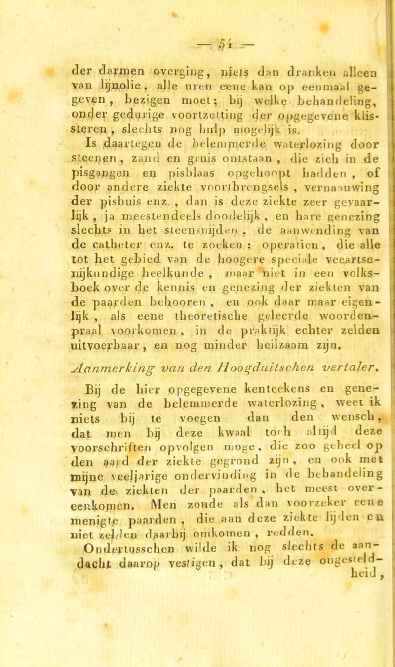 der darmen overging, uicis dan drankeii allcen van lijuolie, alle uren eeue kam op eenmaal ge- gcven , bezigen nioel; bij weJke bchandeling, oncjer gcduiige voorlzeiling der oug^gevene klis- steren , slechts nog hulp niogtlijk is. Is daartcgGu de beleiumerde waierloziDg door sleenen , zaiid en giuis oiilstaan , die zieh in de pisgangen en pisblaas opgehonpt badden , of door andere ziekte vooribrcngsels , verna-mwing der pisbuis enz. , dan is deze ziekte zeer gevaar- lijk , ja nifieslendeels doodelijk , en bare genezing slecbts in het sieensniidiMt , de aanvvcnding van de catli(:ter enz. le zoeken ; operatien, die alle tot het gebied van de hoogtire speciale veearise- liijkundige lieelkunde , ma.ir nii t in een volks- boek Over de keniiis en genezing der zieklcn van de paarden bebooreii , en onk daar maar eigen- lijk , als eene tbeoretisehe geleerde woorden.- praal voorkomen , in de pr;ikiijk echter zuldeu uitvoerbaar, en nog minder beilzaam zyu. ylanmerking van den Hoogduiischen vertaler. Bij de hier opgegevene kenteekens en gene- zing van de belemmerde vvaierlozing , weet ik niets bij te voegen dan den veiisch, dat men bij deze kwaal todi ;iiiijd deze Voorschriften opvolgen njoge, die zoo gebeel op den gard der ziekle gegrond zijn, en ook met inijne veeljarige ondervindii.g in <le btbandeiing van de. ziekten der paarden , bot mccst over- cenkofnen. Men zonde als dan voorzekcr eene menigf.e paarden, die aan deze ziekle lijden ea uiet zei.'len d^arbij omkomen , redden. Onderiusschen wilde ik nog siecbts de aan- dacht daarop ves/igen, dat bij deze ongesteld- heid ,