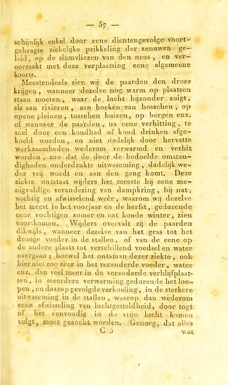 .4» -57 - sciiqnlijk enkel door eene' dientengevolge- voort- gebragte ziekelijke prikkeliug der zenuwen ge- leid, op de shimvliezen van den neus , en ver- oorzaakt met deze verplaatsiog eene algemeene koorts. Meestendeels zien wij de paarden den droes krijgea , wanneer dezelve nog warm op plaatsen staau moeten , vvaar de lacht bijzonder zuigt, als aan rivieren , aan hocken van bosschen, op opene (jlelnen, tusschen hiiizen, op bergen enz. of >vanneer de paarflen , na eene verhitling , te snel door een koudbad of koiid drinken afge- koeld worden, en niet (iadelijk door hervatte Werkzaamheden wederoin vervvarmd en verhit worden, zoo dat de door de bedoelde oms.tan- dighedeu anderdrukte uitwiiseming , dadelijk we- der vrij wordt en aan den gang komt. Deze ziekte onlstaat wijders het meeste bij eene me- Di'gvuldige veraudering van dampkring , bij iiat y vochlig en afwisselend weer , waarom wij dezelve het meest in htt voorjaar en de herfst, gedurende eene vochligen zomer en nat konde winter, zie« ■soorlkomen. Wijders oveivalt zij de paarden dlk\\i^ls , wanneer dezelve vaii het gras tot het drooge vocder.iu de stallen, of van de eene op de andere plaats tot verscbillend voedsel en watei? overgaao ; Loewei het ontsiaan dezer ziekte, ook hier niet zoo zeer in het veranderde voeder , water enz. dan veel me.er in de veranderde verblijfplaat- sen, in nieerdere verwarming gedurende het loo-. pen , en daarop gevolgde verkoeliug, in de sterkere uitwaseming in de stallen , Wiiarop dan wederom eene afwisseling van luclugesleldheid, door togt of het eenvoiidig in di; viije lacht komeii \olgt, moct gazocht, worden. Genoeg, dat alles