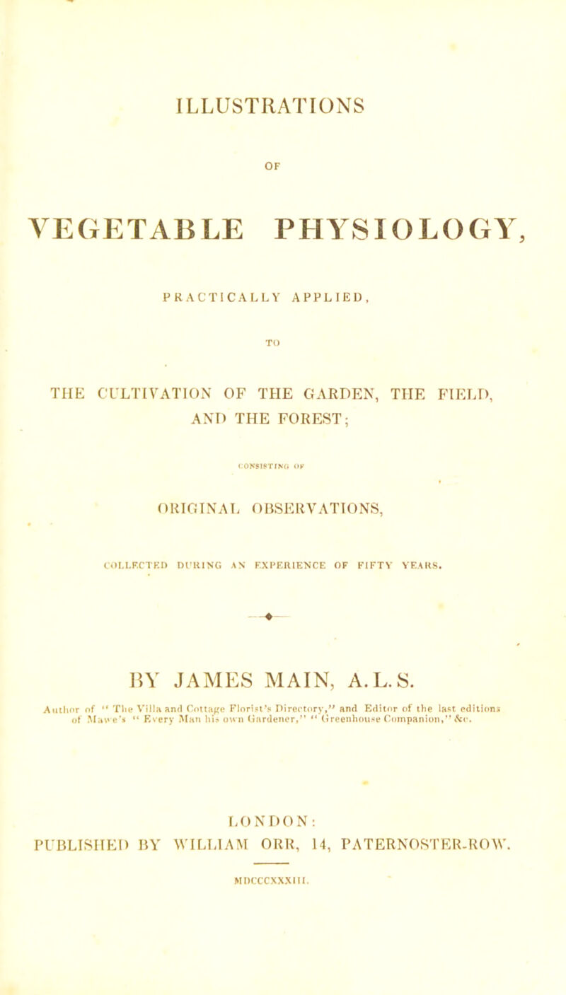 OF VEGETABLE PHYSIOLOGY, PRACTICALLY APPLIED, •ro THE CULTIVATION OF THE GARDEN, THE FIELD, AND THE FOREST; CONSISTING OK ORIGINAL OBSERVATIONS, COLLECTED DCUING AS EXPERIENCE OF E1FTV YEARS. BY JAMES MAIN, A.L.S. Author of “ The Villa and Cottage Florist's Directory, and Editor of the last editions of Mal e's “ Every Man hi? own Gardener,” ” Greenhouse Companion,” &c. LONDON: PUBLISHED BY WILLIAM ORR, 14, PATERNOSTER-ROW. MDCCCXXXIH.