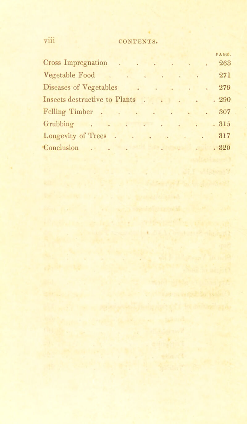 PACK. Cross Impregnation 263 Vegetable Food 271 Diseases of Vegetables ..... 279 Insects destructive to Plants 290 Felling Timber 307 Grubbing 315 Longevity of Trees . . . . . . 317 Conclusion ... .... 320