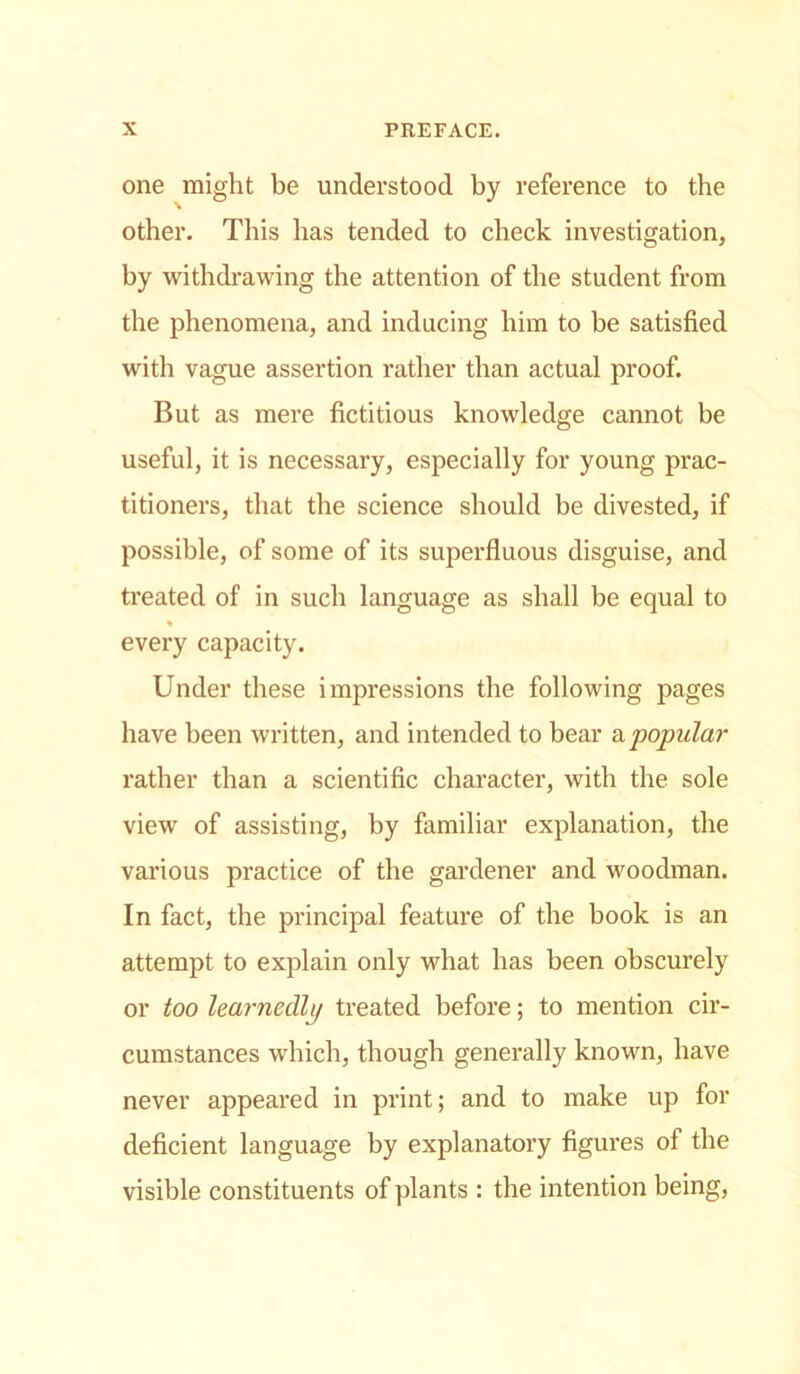 one might be understood by reference to the other. This has tended to check investigation, by withdrawing the attention of the student from the phenomena, and inducing him to be satisfied with vague assertion rather than actual proof. But as mere fictitious knowledge cannot be useful, it is necessary, especially for young prac- titioners, that the science should be divested, if possible, of some of its superfluous disguise, and treated of in such language as shall be equal to every capacity. Under these impressions the following pages have been written, and intended to bear sl popular rather than a scientific character, with the sole view of assisting, by familiar explanation, the various practice of the gardener and woodman. In fact, the principal feature of the book is an attempt to explain only what has been obscurely or too lea?-nedli/ treated before; to mention cir- cumstances which, though generally known, have never appeared in print; and to make up for deficient language by explanatory figures of the visible constituents of plants : the intention being,