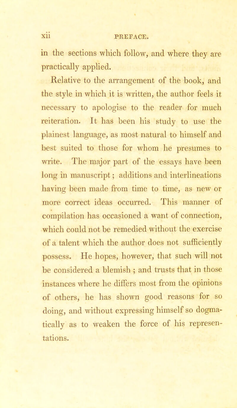 in the sections which follow, and where they are practically applied. Relative to the arrangement of the book, and the style in which it is written, the author feels it necessary to apologise to the reader for much reiteration. It has been his study to use the plainest language, as most natural to himself and best suited to those for whom he presumes to write. The major part of the essays have been long in manuscript; additions and interlineations having been made from time to time, as new or more correct ideas occurred. This manner of compilation has occasioned a want of connection, which could not be remedied without the exercise of a talent which the author does not sufficiently possess. He hopes, however, that such will not be considered a blemish ; and trusts that in those instances where he differs most from the opinions of others, he has shown good reasons for so doing, and without expressing himself so dogma- tically as to weaken the force of his represen- tations.