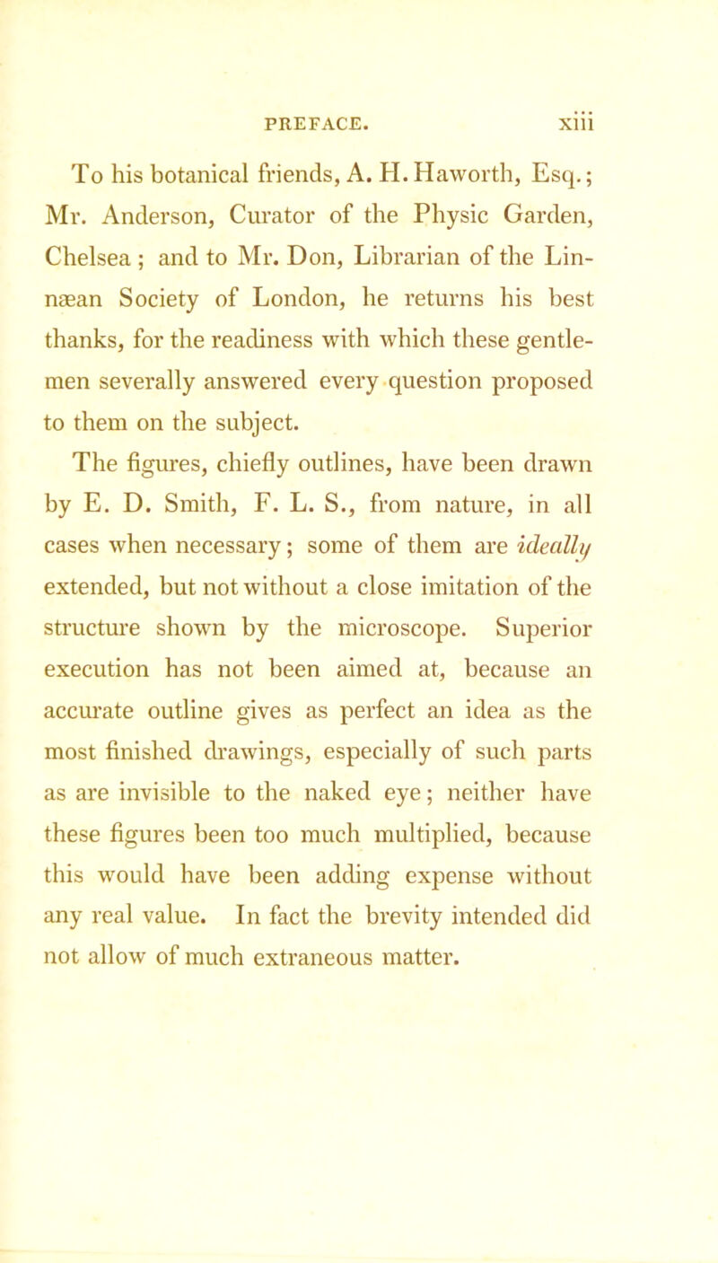 To his botanical friends, A. H. Haworth, Esq.; Mr. Anderson, Curator of the Physic Garden, Chelsea ; and to Mr. Don, Librarian of the Lin- naean Society of London, he returns his best thanks, for the readiness with which these gentle- men severally answered every question proposed to them on the subject. The figures, chiefly outlines, have been drawn by E. D. Smith, F. L. S., from nature, in all cases when necessary; some of them are ideally extended, but not without a close imitation of the structure shown by the microscope. Superior execution has not been aimed at, because an accurate outline gives as perfect an idea as the most finished drawings, especially of such parts as are invisible to the naked eye; neither have these figures been too much multiplied, because this would have been adding expense without any real value. In fact the brevity intended did not allow of much extraneous matter.