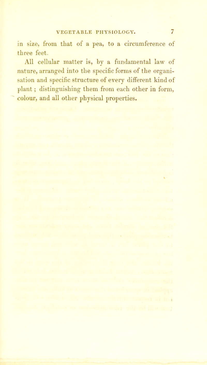 in size, from that of a pea, to a circumference of three feet. All cellular matter is, by a fundamental law of nature, arranged into the specific forms of the organi- sation and specific structure of every different kind of plant; distinguishing them from each other in form, colour, and all other physical properties.