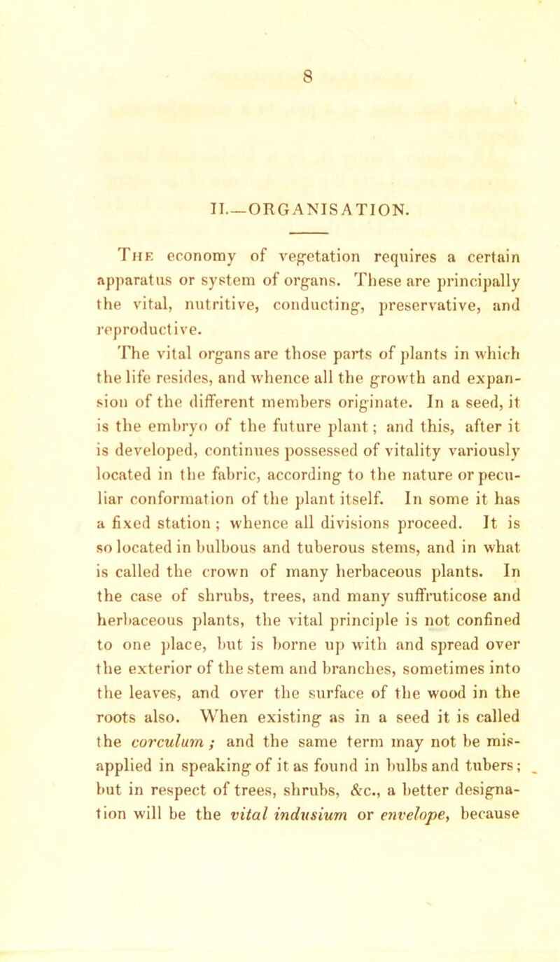 II—ORGANISATION. The economy of vegetation requires a certain apparatus or system of organs. These are principally the vital, nutritive, conducting, preservative, and reproductive. The vital organs are those parts of plants in which the life resides, and whence all the growth and expan- sion of the different members originate. In a seed, it is the embryo of the future plant; and this, after it is developed, continues possessed of vitality variously located in the fabric, according to the nature or pecu- liar conformation of the plant itself. In some it has a fixed station ; whence all divisions proceed. It is so located in bulbous and tuberous stems, and in what is called the crown of many herbaceous plants. In the case of shrubs, trees, and many suffrut.icose and herbaceous plants, the vital principle is not confined to one place, but is borne up with and spread over the exterior of the stem and branches, sometimes into the leaves, and over the surface of the wood in the roots also. When existing as in a seed it is called the corculum ; and the same term may not be mis- applied in speaking of it as found in bulbs and tubers; but in respect of trees, shrubs, &c., a better designa- tion will be the vital indvsium or envelope, because