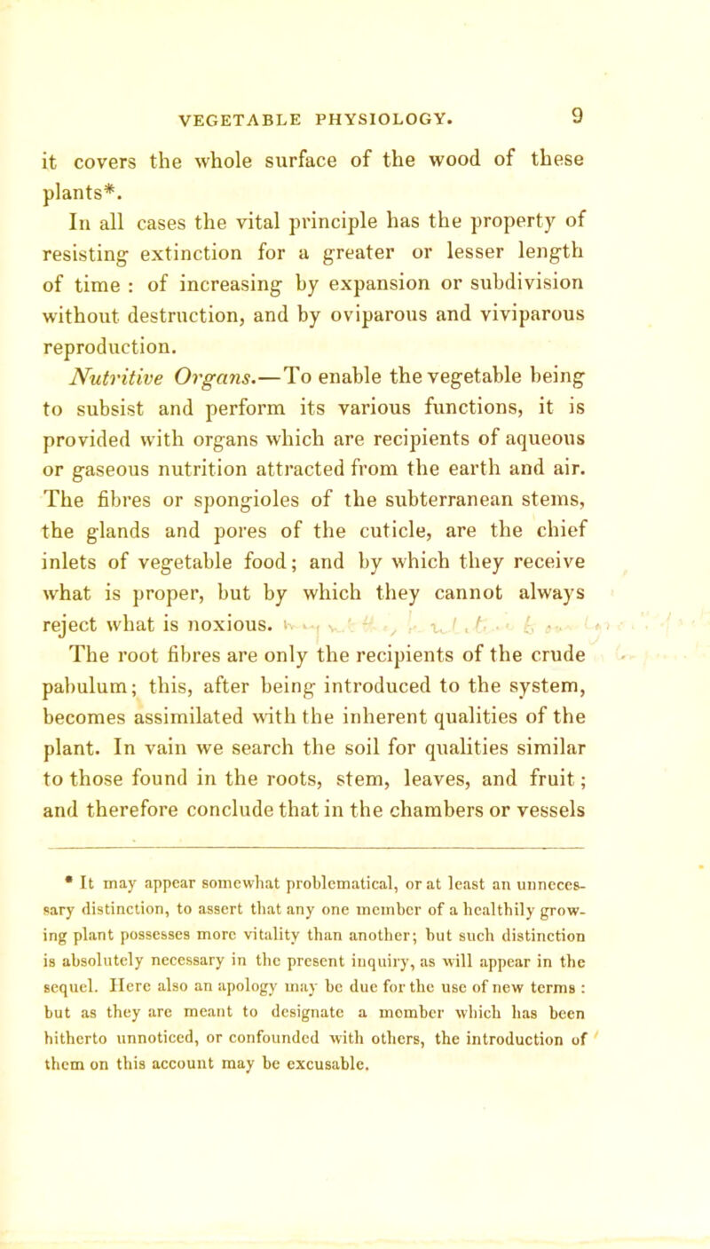 it covers the whole surface of the wood of these plants*. In all cases the vital principle has the property of resisting extinction for a greater or lesser length of time : of increasing by expansion or subdivision without destruction, and by oviparous and viviparous reproduction. Nutritive Organs.—To enable the vegetable being to subsist and perform its various functions, it is provided with organs which are recipients of aqueous or gaseous nutrition attracted from the earth and air. The fibres or spongioles of the subterranean stems, the glands and pores of the cuticle, are the chief inlets of vegetable food; and by which they receive what is proper, but by which they cannot always reject what is noxious. ' -j «, k • *' k **~-1 The root fibres are only the recipients of the crude pabulum; this, after being introduced to the system, becomes assimilated with the inherent qualities of the plant. In vain we search the soil for qualities similar to those found in the roots, stem, leaves, and fruit; and therefore conclude that in the chambers or vessels • It may appear somewhat problematical, or at least an unneces- sary distinction, to assert that any one member of a healthily grow- ing plant possesses more vitality than another; but such distinction is absolutely necessary in the present inquiry, as will appear in the sequel. Here also an apology may be due for the nse of new terms : but as they are meant to designate a momber which has been hitherto unnoticed, or confounded with others, the introduction of them on this account may be excusable.