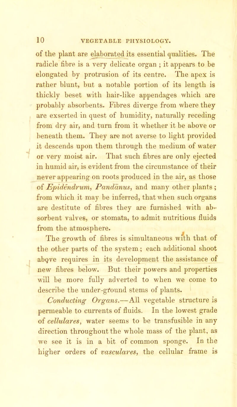 of the plant are elaborated its essential qualities. The radicle fibre is a very delicate organ ; it appears to be elongated by protrusion of its centre. The apex is rather blunt, but a notable portion of its length is thickly beset with hair-like appendages which are probably absorbents. Fibres diverge from where they are exserted in quest of humidity, naturally receding from dry air, and turn from it whether it be above or beneath them. They are not averse to light provided it descends upon them through the medium of water or very moist air. That such fibres are only ejected in humid air, is evident from the circumstance of their never appearing on roots produced in the air, as those of Epidendrum, Pandanus, and many other plants ; from which it may be inferred, that when such organs are destitute of fibres they are furnished with ab- sorbent valves, or stomata, to admit nutritious fluids from the atmosphere. The growth of fibres is simultaneous with that of the other parts of the system; each additional shoot abQve requires in its development the assistance of new fibres below. But their powers and properties will be more fully adverted to when we come to describe the under-ground stems of plants. 1 Conducting Organs.—All vegetable structure is permeable to currents of fluids. In the lowest grade of cellulares, water seems to be transfusible in any direction throughout the whole mass of the plant, as we see it is in a bit of common sponge. In the higher orders of vasculares, the cellular frame is