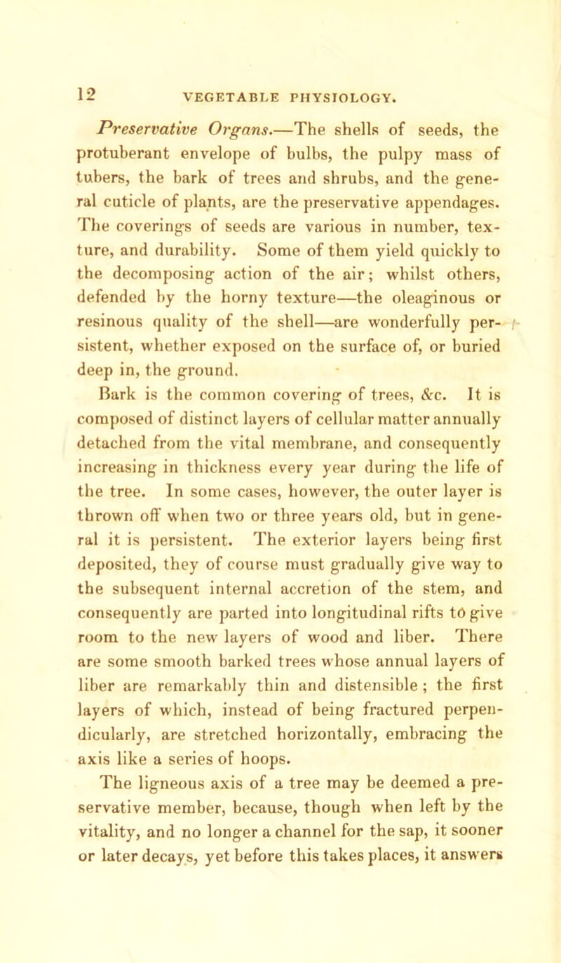 Preservative Organs.—The shells of seeds, the protuberant envelope of bulbs, the pulpy mass of tubers, the bark of trees and shrubs, and the gene- ral cuticle of plants, are the preservative appendages. The coverings of seeds are various in number, tex- ture, and durability. Some of them yield quickly to the decomposing action of the air; whilst others, defended by the horny texture—the oleaginous or resinous quality of the shell—are wonderfully per- f- sistent, whether exposed on the surface of, or buried deep in, the ground. Bark is the common covering of trees, &c. It is composed of distinct layers of cellular matter annually detached from the vital membrane, and consequently increasing in thickness every year during the life of the tree. In some cases, however, the outer layer is thrown off when two or three years old, but in gene- ral it is persistent. The exterior layers being first deposited, they of course must gradually give way to the subsequent internal accretion of the stem, and consequently are parted into longitudinal rifts tOgive room to the new layers of wood and liber. There are some smooth barked trees whose annual layers of liber are remarkably thin and distensible; the first layers of which, instead of being fractured perpen- dicularly, are stretched horizontally, embracing the axis like a series of hoops. The ligneous axis of a tree may be deemed a pre- servative member, because, though when left by the vitality, and no longer a channel for the sap, it sooner or later decays, yet before this takes places, it answers