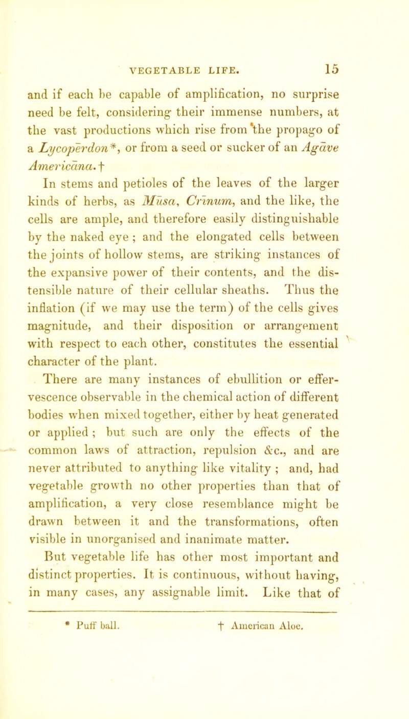 and if each he capable of amplification, no surprise need be felt, considering- their immense numbers, at the vast productions which rise from ‘the propago of a Lycoperdon*, or from a seed or sucker of an Agave Americana, f In stems and petioles of the leaves of the larger kinds of herbs, as Musa, Cnnum, and the like, the cells are ample, and therefore easily distinguishable by the naked eye ; and the elongated cells between the joints of hollow stems, are striking instances of the expansive power of their contents, and the dis- tensible nature of their cellular sheaths. Thus the inflation (if we may use the term) of the cells gives magnitude, and their disposition or arrangement with respect to each other, constitutes the essential character of the plant. There are many instances of ebullition or effer- vescence observable in the chemical action of different bodies w-hen mixed together, either by heat generated or applied ; but such are only the effects of the common laws of attraction, repulsion &c., and are never attributed to anything like vitality ; and, had vegetable growth no other properties than that of amplification, a very close resemblance might be drawn between it and the transformations, often visible in unorganised and inanimate matter. But vegetable life has other most important and distinct properties. It is continuous, without having, in many cases, any assignable limit. Like that of * Puff ball. t American Aloe.