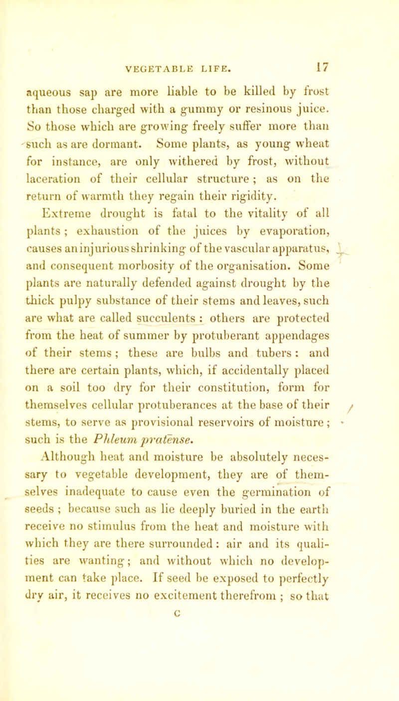 aqueous sap are more liable to be killed by frost than those charged with a gummy or resinous juice. So those which are growing freely suffer more than - such as are dormant. Some plants, as young wheat for instance, are only withered by frost, without laceration of their cellular structure; as on the return of warmth they regain their rigidity. Extreme drought is fatal to the vitality of all plants; exhaustion of the juices by evaporation, causes aninjurious shrinking of the vascular apparatus, and consequent morbosity of the organisation. Some plants are naturally defended against drought by the thick pulpy substance of their stems and leaves, such are what are called succulents : others are protected from the heat of summer by protuberant appendages of their stems; these are bulbs and tubers : and there are certain plants, which, if accidentally placed on a soil too dry for their constitution, form for themselves cellular protuberances at the base of their stems, to serve as provisional reservoirs of moisture; such is the Phleumpraten.se. Although heat and moisture be absolutely neces- sary to vegetable development, they are of them- selves inadequate to cause even the germination of seeds ; because such as lie deeply buried in the earth receive no stimulus from the heat and moisture with which they are there suiTounded: air and its quali- ties are wanting; and without which no develop- ment can take place. If seed be exposed to perfectly dry air, it receives no excitement therefrom ; so that