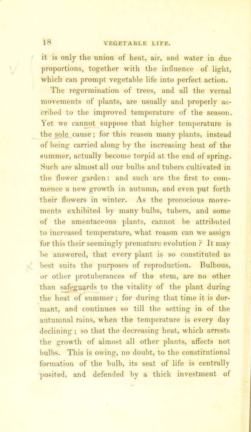 it is only the union of heat, air, and water in due proportions, tog-ether with the influence of light, which can prompt vegetable life into perfect action. The regermination of trees, and all the vernal movements of plants, are usually and properly as- cribed to the improved temperature of the season. Yet we cannot suppose that higher temperature is the sole cause; for this reason many plants, instead of being carried along by the increasing heat of the summer, actually become torpid at the end of spring. Such are almost all our bulbs and tubers cultivated in the flower garden: and such are the first to com- mence a new growth in autumn, and even put forth their flowers in winter. As the precocious move- ments exhibited by many bulbs, tubers, and some of the amentaceous plants, cannot be attributed to increased temperature, what reason can we assign for this their seemingly premature evolution ? It may be answered, that every plant is so constituted as best suits the purposes of reproduction. Bulbous, or other protuberances of the stem, are no other than safeguards to the vitality of the plant during the heat of summer; for during that time it is dor- mant, and continues so till the setting in of the autumnal rains, when the temperature is every day declining ; so that the decreasing heat, which arrests the growth of almost all other plants, affects not bulbs. This is owing, no doubt, to the constitutional formation of the bulb, its seat of life is centrally posited, and defended by a thick investment of