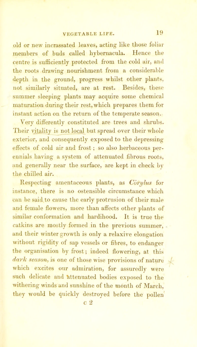 old or new incrassated leaves, acting- like those foliar members of buds called hybernacula. Hence the centre is sufficiently protected from the cold air, and the roots drawing nourishment from a considerable depth in the ground, progress whilst other plants, not similarly situated, are at rest. Besides, these summer sleeping plants may acquire some chemical maturation during their rest, which prepares them for instant action on the return of the temperate season. Very differently constituted are trees and shrubs. Their vitality is not local but spread over their whole exterior, and consequently exposed to the depressing- effects of cold air and frost ; so also herbaceous per- ennials having a system of attenuated fibrous roots, and generally near the surface, are kept in check by the chilled air. Respecting amentaceous plants, as Corylus for instance, there is no ostensible circumstance which can be said to cause the early protrusion of their male and female flowers, more than affects other plants of similar conformation and hardihood. It is true the catkins are mostly formed in the previous summer, and their winter growth is only a relaxive elongation without rigidity of sap vessels or fibres, to endanger the organisation by frost; indeed flowering, at this dark season, is one of those wise provisions of nature which excites our admiration, for assuredly were such delicate and tittenuated bodies exposed to the withering winds and sunshine of the month of March, they would be quickly destroyed before the pollen