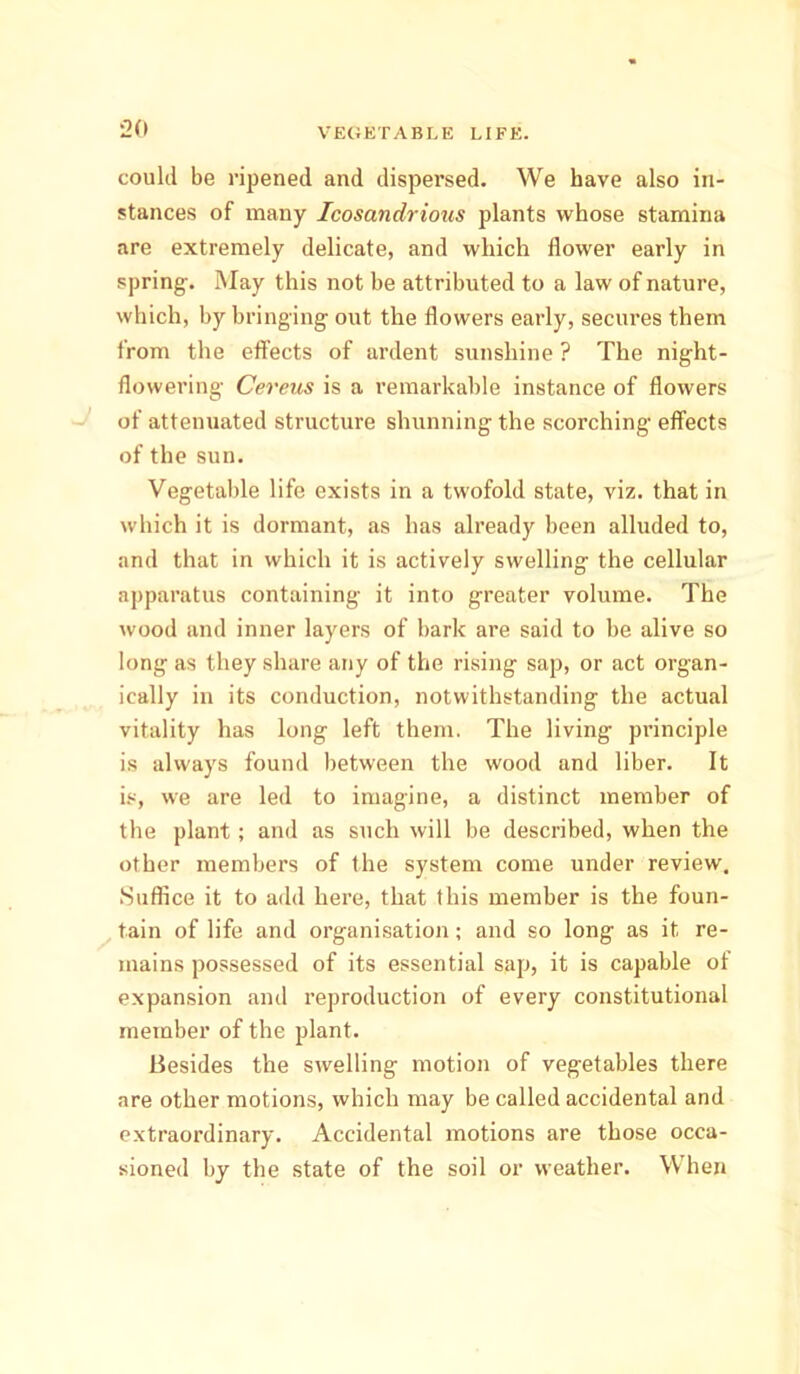 could be ripened and dispersed. We have also in- stances of many Icosandrious plants whose stamina are extremely delicate, and which flower early in spring. May this not be attributed to a law of nature, which, by bringing out the flowers early, secures them from the effects of ardent sunshine ? The night- flowering Cereus is a remarkable instance of flowers of attenuated structure shunning the scorching effects of the sun. Vegetable life exists in a twofold state, viz. that in which it is dormant, as has already been alluded to, and that in which it is actively swelling the cellular apparatus containing- it into greater volume. The wood and inner layers of bark are said to be alive so long- as they share any of the rising sap, or act organ- ically in its conduction, notwithstanding the actual vitality has long left them. The living principle is always found between the wood and liber. It is, we are led to imagine, a distinct member of the plant; and as such will be described, when the other members of the system come under review. Suffice it to add here, that this member is the foun- tain of life and organisation; and so long as it re- mains possessed of its essential sap, it is capable of expansion and reproduction of every constitutional member of the plant. Besides the swelling motion of vegetables there are other motions, which may be called accidental and extraordinary. Accidental motions are those occa- sioned by the state of the soil or weather. When