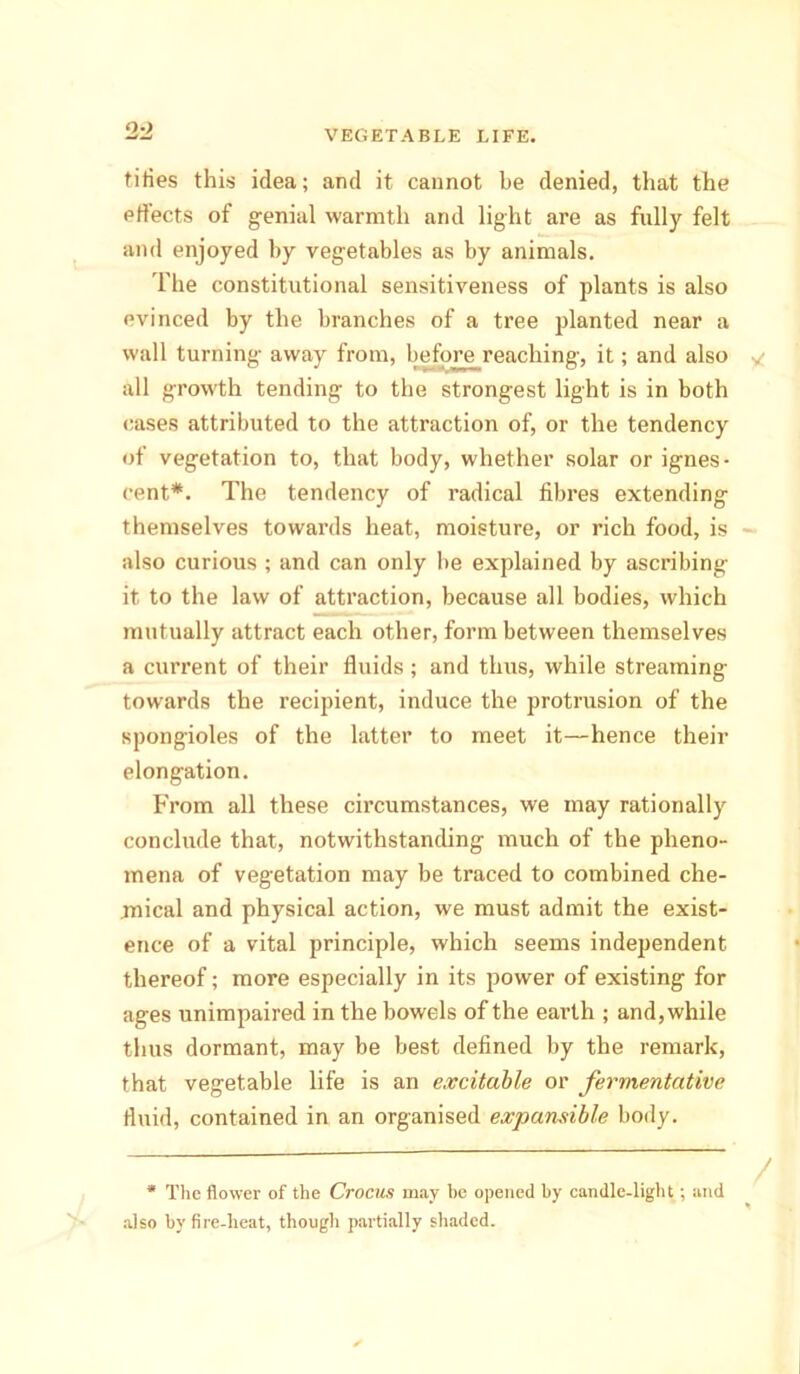2 -2 tities this idea; and it cannot be denied, that the effects of genial warmth and light are as fully felt and enjoyed by vegetables as by animals. The constitutional sensitiveness of plants is also evinced by the branches of a tree planted near a wall turning away from, before reaching, it; and also all growth tending to the strongest light is in both cases attributed to the attraction of, or the tendency of vegetation to, that body, whether solar orignes- cent*. The tendency of radical fibres extending themselves towards heat, moisture, or rich food, is also curious ; and can only be explained by ascribing it to the law of attraction, because all bodies, which mutually attract each other, form between themselves a current of their fluids; and thus, while streaming- towards the recipient, induce the protrusion of the spongioles of the latter to meet it—hence their elongation. From all these circumstances, we may rationally conclude that, notwithstanding much of the pheno- mena of vegetation may be traced to combined che- mical and physical action, we must admit the exist- ence of a vital principle, which seems independent thereof; more especially in its power of existing for ages unimpaired in the bowels of the eai’th ; and, while thus dormant, may be best defined by the remark, that vegetable life is an excitable or fermentative fluid, contained in an organised expansible body. * The flower of the Crocus may he opened by candle-light; and also by fire-heat, though partially shaded.
