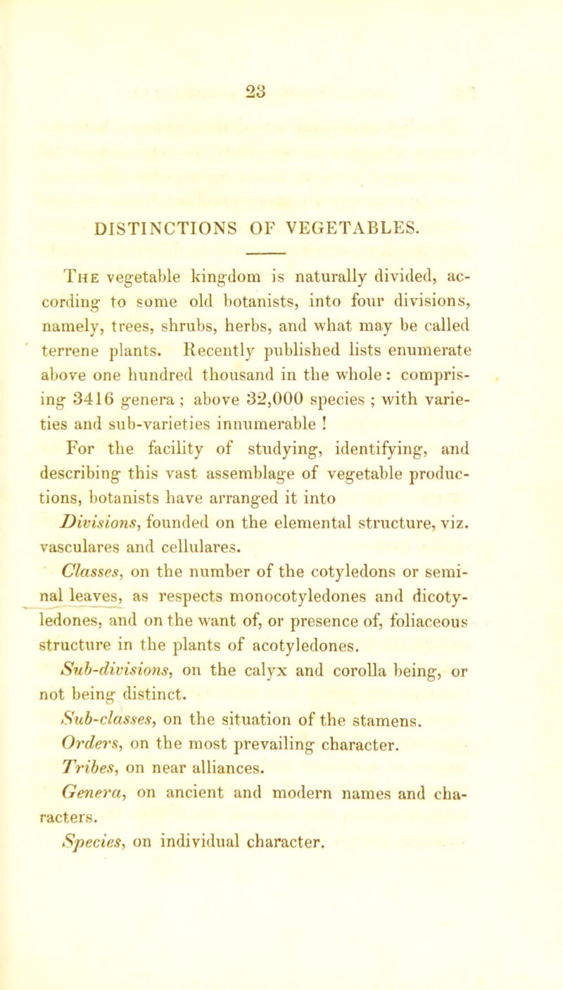 DISTINCTIONS OF VEGETABLES. The vegetable kingdom is naturally divided, ac- cording to some old botanists, into four divisions, namely, trees, shrubs, herbs, and what may be called terrene plants. Recently published lists enumerate above one hundred thousand in the whole: compris- ing 3416 genera; above 32,000 species ; with varie- ties and sub-varieties innumerable ! For the facility of studying, identifying, and describing this vast assemblage of vegetable produc- tions, botanists have arranged it into Divisions, founded on the elemental structure, viz. vasculares and cellulares. Classes, on the number of the cotyledons or semi- nal leaves, as respects monocotyledones and dicoty- ledones, and on the want of, or presence of, foliaceous structure in the plants of acotyledones. Sub-divisions, on the calyx and corolla being, or not being distinct. Sub-classes, on the situation of the stamens. Orders, on the most prevailing character. Tribes, on near alliances. Genera, on ancient and modern names and cha- racters. Species, on individual character.