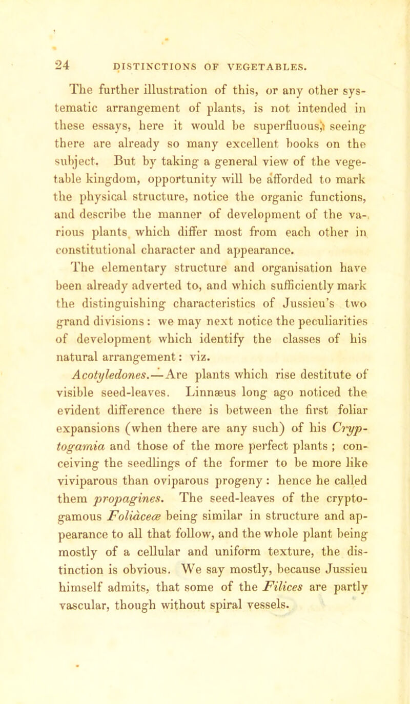 The further illustration of this, or any other sys- tematic arrangement of plants, is not intended in these essays, here it would be superfluous!! seeing there are already so many excellent books on the subject. But by taking a general view of the vege- table kingdom, opportunity will be afforded to mark the physical structure, notice the organic functions, and describe the manner of development of the va- rious plants which differ most from each other in constitutional character and appearance. The elementary structure and organisation have been already adverted to, and which sufficiently mark the distinguishing characteristics of Jussieu’s two grand divisions : we may next notice the peculiarities of development which identify the classes of his natural arrangement: viz. Acotyledones.—Are plants which rise destitute of visible seed-leaves. Linnasus long ago noticed the evident difference there is between the first foliar expansions (when there are any such) of his Cryp- togamia and those of the more perfect plants ; con- ceiving the seedlings of the former to be more like viviparous than oviparous progeny : hence he called them propagines. The seed-leaves of the crypto- gamous Foliacece being similar in structure and ap- pearance to all that follow, and the whole plant being mostly of a cellular and uniform texture, the dis- tinction is obvious. We say mostly, because Jussieu himself admits, that some of the Filices are partly vascular, though without spiral vessels.