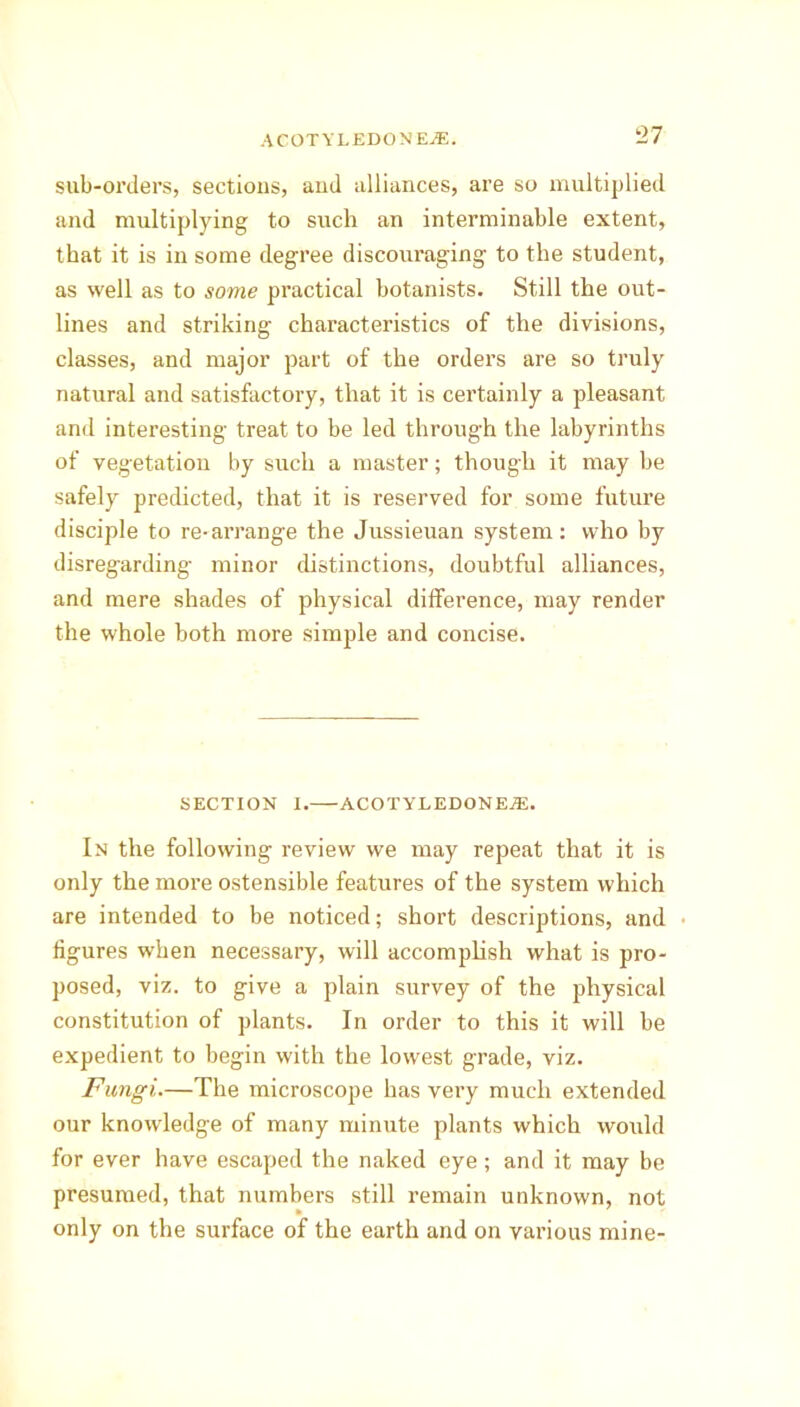 sub-orders, sections, and alliances, are so multiplied and multiplying to such an interminable extent, that it is in some degree discouraging to the student, as well as to some practical botanists. Still the out- lines and striking characteristics of the divisions, classes, and major part of the orders are so truly natural and satisfactory, that it is cei’tainly a pleasant and interesting treat to be led through the labyrinths of vegetation by such a master; though it may be safely predicted, that it is reserved for some future disciple to re-arrange the Jussieuan system: who by disregarding minor distinctions, doubtful alliances, and mere shades of physical difference, may render the whole both more simple and concise. SECTION I. ACOTYLEDONEjE. In the following review we may repeat that it is only the more ostensible features of the system which are intended to be noticed; short descriptions, and figures when necessary, will accomplish what is pro- posed, viz. to give a plain survey of the physical constitution of plants. In order to this it will be expedient to begin with the lowest grade, viz. Fungi.—The microscope has very much extended our knowledge of many minute plants which would for ever have escaped the naked eye ; and it may be presumed, that numbers still remain unknown, not only on the surface of the earth and on various mine-