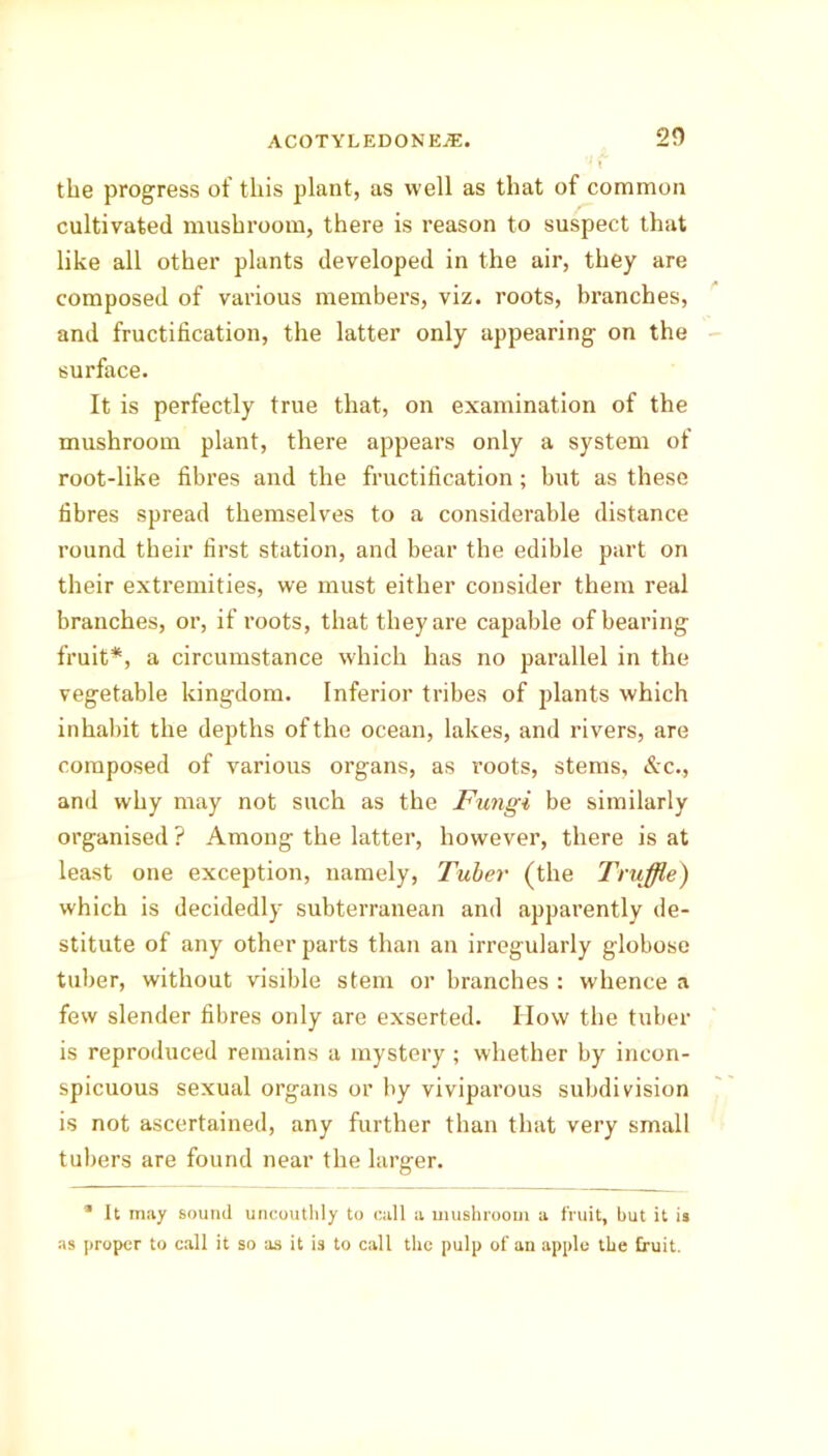 2D the progress of this plant, as well as that of common cultivated mushroom, there is reason to suspect that like all other plants developed in the air, they are composed of various members, viz. roots, branches, and fructification, the latter only appearing on the surface. It is perfectly true that, on examination of the mushroom plant, there appears only a system of root-like fibres and the fructification; but as these fibres spread themselves to a considerable distance round their first station, and bear the edible part on their extremities, we must either consider them real branches, or, if roots, that they are capable of bearing fruit*, a circumstance which has no parallel in the vegetable kingdom. Inferior tribes of plants which inhabit the depths of the ocean, lakes, and rivers, are composed of various organs, as roots, stems, &c., and why may not such as the Fungi be similarly organised ? Among the latter, however, there is at least one exception, namely, Tuber (the Truffle) which is decidedly subterranean and apparently de- stitute of any other parts than an irregularly globose tuber, without visible stem or branches : whence a few slender fibres only are exserted. IIow the tuber is reproduced remains a mystery; whether by incon- spicuous sexual organs or by viviparous subdivision is not ascertained, any further than that very small tubers are found near the larger. * It may sound uncouthly to call a mushroom a fruit, but it is as proper to call it so as it is to call the pulp of an apple the fruit.