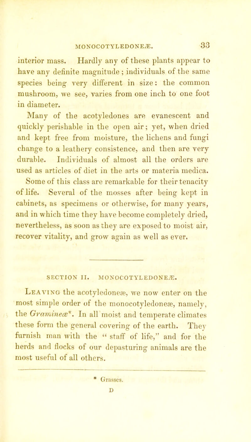 interior mass. Hardly any of these plants appear to have any definite magnitude; individuals of the same species being very different in size: the common mushroom, we see, varies from one inch to one foot in diameter. Many of the acotyledones are evanescent and quickly perishable in the open air; yet, when dried and kept free from moisture, the lichens and fungi change to a leathery consistence, and then are very durable. Individuals of almost all the orders are used as articles of diet in the arts or materia medica. Some of this class are remarkable for their tenacity of life. Several of the mosses after being kept in cabinets, as specimens or otherwise, for many years, and in which time they have become completely dried, nevertheless, as soon as they are exposed to moist air, recover vitality, and grow again as well as ever. SECTION II. MONOCOTYLEDONEJE. Leaving the acotyledoneae, we now enter on the most simple order of the monocotyledoneae, namely, the Graminece*. In all moist and temperate climates these form the general covering of the earth. They furnish man with the “ staff of life,” and for the herds and flocks of our depasturing animals are the most useful of all others. Grasses.