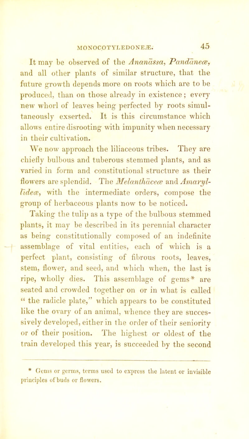 It may be observed of the Ancinassa, Pctndanece, and all other plants of similar structure, that the future growth depends more on roots which are to be produced, than on those already in existence; every new whorl of leaves being perfected by roots simul- taneously exserted. It is this circumstance which allows entire disrooting with impunity when necessary in their cultivation. We now approach the liliaceous tribes. They are chiefly bulbous and tuberous stemmed plants, and as varied in form and constitutional structure as their flowers are splendid. The Melantliucece and Amaryl- Videce, with the intermediate orders, compose the group of herbaceous plants now to be noticed. Taking the tulip as a type of the bulbous stemmed plants, it may be described in its perennial character as being constitutionally composed of an indefinite assemblage of vital entities, each of which is a perfect plant, consisting of fibrous roots, leaves, stem, flower, and seed, and which when, the last is ripe, wholly dies. This assemblage of gems* are seated and crowded together on or in what is called “ the radicle plate,” which appears to be constituted like the ovary of an animal, whence they are succes- sively developed, either in the order of their seniority or of their position. The highest or oldest of the train developed this year, is succeeded by the second * Gems or germs, terms used to express the latent or invisible principles of buds or flowers.